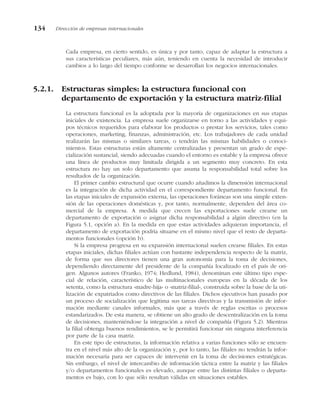 Cada empresa, en cierto sentido, es única y por tanto, capaz de adaptar la estructura a
sus características peculiares, más aún, teniendo en cuenta la necesidad de introducir
cambios a lo largo del tiempo conforme se desarrollan los negocios internacionales.
5.2.1. Estructuras simples: la estructura funcional con
departamento de exportación y la estructura matriz-filial
La estructura funcional es la adoptada por la mayoría de organizaciones en sus etapas
iniciales de existencia. La empresa suele organizarse en torno a las actividades y equi-
pos técnicos requeridos para elaborar los productos o prestar los servicios, tales como
operaciones, marketing, finanzas, administración, etc. Los trabajadores de cada unidad
realizarán las mismas o similares tareas, o tendrán las mismas habilidades o conoci-
mientos. Estas estructuras están altamente centralizadas y presentan un grado de espe-
cialización sustancial, siendo adecuadas cuando el entorno es estable y la empresa ofrece
una línea de productos muy limitada dirigida a un segmento muy concreto. En esta
estructura no hay un solo departamento que asuma la responsabilidad total sobre los
resultados de la organización.
El primer cambio estructural que ocurre cuando añadimos la dimensión internacional
es la integración de dicha actividad en el correspondiente departamento funcional. En
las etapas iniciales de expansión externa, las operaciones foráneas son una simple exten-
sión de las operaciones domésticas y, por tanto, normalmente, dependen del área co-
mercial de la empresa. A medida que crecen las exportaciones suele crearse un
departamento de exportación o asignar dicha responsabilidad a algún directivo (en la
Figura 5.1, opción a). En la medida en que estas actividades adquieran importancia, el
departamento de exportación podría situarse en el mismo nivel que el resto de departa-
mentos funcionales (opción b).
Si la empresa progresa en su expansión internacional suelen crearse filiales. En estas
etapas iniciales, dichas filiales actúan con bastante independencia respecto de la matriz,
de forma que sus directores tienen una gran autonomía para la toma de decisiones,
dependiendo directamente del presidente de la compañía localizado en el país de ori-
gen. Algunos autores (Franko, 1974; Hedlund, 1984), denominan este último tipo espe-
cial de relación, característico de las multinacionales europeas en la década de los
setenta, como la estructura «madre-hija» o «matriz-filial», construida sobre la base de la uti-
lización de expatriados como directivos de las filiales. Dichos ejecutivos han pasado por
un proceso de socialización que legitima sus tareas directivas y la transmisión de infor-
mación mediante canales informales, más que a través de reglas escritas o procesos
estandarizados. De esta manera, se obtiene un alto grado de descentralización en la toma
de decisiones, manteniéndose la integración a nivel de compañía (Figura 5.2). Mientras
la filial obtenga buenos rendimientos, se le permitirá funcionar sin ninguna interferencia
por parte de la casa matriz.
En este tipo de estructuras, la información relativa a varias funciones sólo se encuen-
tra en el nivel más alto de la organización y, por lo tanto, las filiales no tendrán la infor-
mación necesaria para ser capaces de intervenir en la toma de decisiones estratégicas.
Sin embargo, el nivel de intercambio de información táctica entre la matriz y las filiales
y/o departamentos funcionales es elevado, aunque entre las distintas filiales o departa-
mentos es bajo, con lo que sólo resultan válidas en situaciones estables.
134 Dirección de empresas internacionales
 