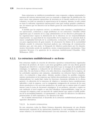 Estas estructuras se establecen normalmente como respuesta a alguna oportunidad o
amenaza del entorno internacional, pero no responde a ningún tipo de planificación. En
estos casos, estas primeras operaciones de inversión en el exterior suelen ser de escaso
volumen y su éxito no amenaza la supervivencia de la empresa. Además, la sede central
no tiene la suficiente experiencia internacional como para realizar grandes contribucio-
nes, de manera que los directivos de las filiales gozan de cierta libertad para la toma de
decisiones.
A medida que las empresas crecen y se introduce más variedad y complejidad en
sus operaciones, comienzan a surgir problemas en sus estructuras. Chandler (1962)
argumenta que el aumento de la carga administrativa en los directivos principales de
las organizaciones supuso la disminución de la eficiencia en sus responsabilidades
empresariales. La capacidad de los responsables de la empresa se ve saturada dada la
mayor complejidad derivada de la coordinación, evaluación y formulación de políti-
cas para organizaciones de gran tamaño. Se alcanzaron los límites de la racionalidad
limitada cuando la estructura funcional padecía una sobrecarga de comunicación,
mientras que, por otra parte, la búsqueda de objetivos particulares por los departa-
mentos funcionales ponía de manifiesto ciertos comportamientos oportunistas. Estas
tensiones llevaron a la aparición de la estructura multidivisional (Chandler, 1962;
Williamson, 1985).
5.2.2. La estructura multidivisional o «m-form»
Esta estructura implica la creación de divisiones operativas semiautónomas organizadas
por líneas de producto, de marca o por áreas geográficas, junto con una oficina general
integrada por directivos y asesores (staff corporativo) que se encargan de la planificación
estratégica, la vigilancia y evaluación de las divisiones y la asignación de los recursos
entre ellas. De esta forma se libera a los altos directivos, responsables de la empresa, de
las actividades operativas más rutinarias, orientándose sus esfuerzos hacia la planifica-
ción y la evaluación a largo plazo. Además, pueden evitarse los posibles comporta-
mientos oportunistas en las empresas que habían descentralizado su estructura en filiales
independientes (ej. madre-hija), dadas las funciones claramente definidas de la oficina
general y la alteración de la estructura de objetivos e incentivos hacia consideraciones
aplicables a toda la empresa, con la consiguiente reasignación de recursos de los usos
menos productivos a los usos más productivos, de modo que se mejora tanto el control
interno como la toma de decisiones estratégicas. Si un producto, mercado o región no
está rindiendo al nivel exigido es más fácil identificar responsabilidades. Surge así, un
concepto de empresa como un mercado de capital interno que supera el doble proble-
ma de la racionalidad limitada y el oportunismo; y dos tipos de directivos: los directivos
pertenecientes al staff corporativo y los directivos de línea.
En el ámbito internacional, el desarrollo de la estructura multidivisional presenta las
siguientes alternativas.
5.2.2.1. LA DIVISIÓN INTERNACIONAL
En esta estructura, todas las filiales foráneas dependen directamente de una división
internacional, separada de las operaciones domésticas, la cual centraliza todas las deci-
siones relativas a la actividad internacional. Con esta estructura, se facilita la comunica-
136 Dirección de empresas internacionales
 