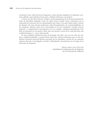 cuestiones como: ¿Qué hacen las empresas?, ¿cómo pueden adaptarse al cambiante esce-
nario global?, ¿qué podemos hacer para combinar eficiencia con justicia?
A través de esta obra el lector se llega a sentir protagonista de la internacionalización.
Lejos de abordarla resignado como un sujeto pasivo, puede tomar consciencia de su
capacidad de actuación, de las oportunidades que ofrece a los que saben usarla. Cientos
de alumnos de estos jóvenes profesores están desempeñando sus responsabilidades en
las empresas. Muchos, lejos de la universidad en la que estudiaron, creando nuevos
negocios o compartiendo conocimientos con sus colegas, continúan aprendiendo. Este
libro no pretende ser un punto y final, sino una puerta a través de la cual descubrir una
realidad próxima y a veces desconocida.
Es una verdadera satisfacción para mí prologar este libro, por ser una obra de cali-
dad y utilidad indudable y porque forma parte del continuo homenaje que se está rin-
diendo al profesor Juan José Renau, por parte de sus discípulos, a través de un constante
esfuerzo docente e investigador, creando y difundiendo conocimiento en el campo de la
Dirección de Empresas.
MARTINA MENGUZZATO BOULARD
Catedrática de Organización de Empresas
de la Universitat de València
xiv Dirección de empresas internacionales
 