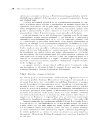 diciones de los mercados se ubica en la división internacional, permitiéndose cierta fle-
xibilidad para la adaptación de las operaciones a las condiciones particulares de cada
país (Egelhoff, 1988).
La división internacional, además de ser un vehículo para la transmisión de expe-
riencia a las filiales, puede posibilitar el incremento de los resultados obtenidos en las
operaciones internacionales. Por una parte, mejora la coordinación de todas las posibles
formas de implantación que la empresa haya desarrollado en el exterior, y por otra parte,
permite el aprovechamiento de ciertas ventajas en los mercados de capitales, así como
el desarrollo de políticas de transferencias de precios que reducen la fiscalidad.
La división internacional se sitúa al mismo nivel organizativo que las divisiones
domésticas pero no tiene su misma autonomía, ya que depende de la cooperación y
asistencia de las divisiones domésticas. Dicha dependencia no origina problemas cuan-
do la dimensión de las operaciones internacionales es una pequeña proporción de los
negocios, sin embargo, cuando se incrementa su importancia, los directivos de las divi-
siones domésticas, que son evaluados por los resultados obtenidos en las operaciones
locales, tienden a entrar en conflicto con la división internacional y a producirse ten-
siones en la provisión de los productos y servicios necesarios (Stopford y Wells, 1972).
La resolución de este conflicto requiere una mejora en la comunicación entre la divi-
sión internacional y las divisiones domésticas; y el establecimiento de prácticas y pro-
cesos capaces de inculcar en los directivos locales una perspectiva global en la
dirección de las responsabilidades de la empresa, de manera que los negocios inter-
nacionales se consideren de la misma importancia estratégica que las operaciones efec-
tuadas en el país de origen.
Las siguientes estructuras intentan paliar el problema anterior reemplazando la divi-
sión internacional por divisiones globales de producto, de área, matriciales o mixtas,
según cual haya sido la estrategia de crecimiento de la empresa.
5.2.2.2. DIVISIONES GLOBALES DE PRODUCTO
Una división global de producto extiende a nivel mundial las responsabilidades de las
divisiones de producto domésticas. El crecimiento de los negocios internacionales y la
diversidad de productos hace recomendable que cada línea de productos se encargue
también de sus operaciones internacionales, sin tener que delegar en una división inter-
nacional. Se tiende a centralizar e integrar la toma de decisiones estratégicas y tácticas
relativas a los aspectos de cada una de las líneas de producto en una unidad (división
de producto) que tiene un alcance global, y a descentralizar hacia las filiales foráneas las
decisiones no relacionadas con las políticas de producto. Como resultado, observamos
dos cambios estructurales básicos: la autoridad pasa de los directivos de las filiales a los
directivos de las divisiones, y la responsabilidad sobre las operaciones internacionales
cambia de una única línea de autoridad a múltiples líneas (Davidson y Haspelaigh, 1982).
Esta estructura permite una especialización global y el alcance de economías de esca-
la en I+D, producción e incluso marketing; sin embargo, es poco sensible a las políticas
y condiciones locales. Para poder adoptar este tipo de estructura, Hedlund (1984) seña-
la la necesidad de contar con una serie de factores, tales como: (a) alcanzar determina-
do tamaño en términos de ventas mundiales que aseguren la eficiencia, (b) poder separar
las distintas poblaciones de clientes, (c) contar con directivos con cierta experiencia
internacional y (d) existir una débil interdependencia entre los procesos de producción
de cada línea.
138 Dirección de empresas internacionales
 
