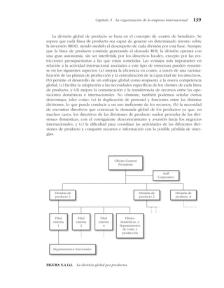 La división global de producto se basa en el concepto de «centro de beneficio». Se
espera que cada línea de producto sea capaz de generar un determinado retorno sobre
la inversión (ROI), siendo medido el desempeño de cada división por esta base. Siempre
que la línea de producto continúe generando el deseado ROI, la división operará con
una gran autonomía, sin ser interferida por los directivos locales, excepto por las res-
tricciones presupuestarias a las que están sometidas. Las ventajas más importantes en
relación a la actividad internacional asociadas a este tipo de estructura pueden resumir-
se en los siguientes aspectos: (a) mejora la eficiencia en costes, a través de una raciona-
lización de las plantas de producción y la centralización de la capacidad de los directivos,
(b) permite el desarrollo de un enfoque global como respuesta a la nueva competencia
global, (c) facilita la adaptación a las necesidades específicas de los clientes de cada línea
de producto, y (d) mejora la comunicación y la transferencia de recursos entre las ope-
raciones domésticas e internacionales. No obstante, también podemos señalar ciertas
desventajas, tales como: (a) la duplicación de personal y funciones entre las distintas
divisiones, lo que puede conducir a un uso ineficiente de los recursos, (b) la necesidad
de encontrar directivos que conozcan la demanda global de los productos ya que, en
muchos casos, los directivos de las divisiones de producto suelen proceder de las divi-
siones domésticas, con el consiguiente desconocimiento y aversión hacia los negocios
internacionales, y (c) la dificultad para coordinar las actividades de las diferentes divi-
siones de producto y compartir recursos e información con la posible pérdida de siner-
gias.
Capítulo 5 La organización de la empresa internacional 139
Filial
externa
1
Filial
externa
2
Filial
externa
n
División de
producto 1
División de
producto 2
División de
producto n
Departamentos funcionales
Filiales
domésticas, o
departamentos
de venta y
producción
Staff
Corporativo
Oficina General
Presidente
FIGURA 5.4 (a). La división global por productos.
 