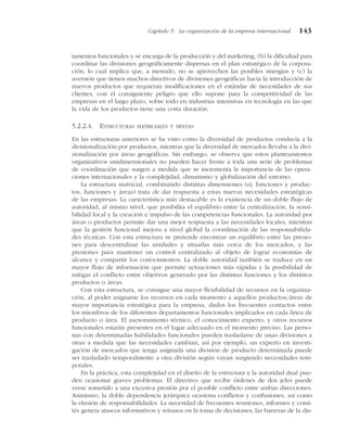 tamentos funcionales y se encarga de la producción y del marketing, (b) la dificultad para
coordinar las divisiones geográficamente dispersas en el plan estratégico de la corpora-
ción, lo cual implica que, a menudo, no se aprovechen las posibles sinergias y (c) la
aversión que tienen muchos directivos de divisiones geográficas hacia la introducción de
nuevos productos que requieran modificaciones en el estándar de necesidades de sus
clientes, con el consiguiente peligro que ello supone para la competitividad de las
empresas en el largo plazo, sobre todo en industrias intensivas en tecnología en las que
la vida de los productos tiene una corta duración.
5.2.2.4. ESTRUCTURAS MATRICIALES Y MIXTAS
En las estructuras anteriores se ha visto como la diversidad de productos conducía a la
divisionalización por productos, mientras que la diversidad de mercados llevaba a la divi-
sionalización por áreas geográficas. Sin embargo, se observa que estos planteamientos
organizativos unidimensionales no pueden hacer frente a toda una serie de problemas
de coordinación que surgen a medida que se incrementa la importancia de las opera-
ciones internacionales y la complejidad, dinamismo y globalización del entorno.
La estructura matricial, combinando distintas dimensiones (ej. funciones y produc-
tos, funciones y áreas) trata de dar respuesta a estas nuevas necesidades estratégicas
de las empresas. La característica más destacable es la existencia de un doble flujo de
autoridad, al mismo nivel, que posibilita el equilibrio entre la centralización, la sensi-
bilidad local y la creación e impulso de las competencias funcionales. La autoridad por
áreas o productos permite dar una mejor respuesta a las necesidades locales, mientras
que la gestión funcional mejora a nivel global la coordinación de las responsabilida-
des técnicas. Con esta estructura se pretende encontrar un equilibrio entre las presio-
nes para descentralizar las unidades y situarlas más cerca de los mercados, y las
presiones para mantener un control centralizado al objeto de lograr economías de
alcance y compartir los conocimientos. La doble autoridad también se traduce en un
mayor flujo de información que permite actuaciones más rápidas y la posibilidad de
mitigar el conflicto entre objetivos generado por las distintas funciones y los distintos
productos o áreas.
Con esta estructura, se consigue una mayor flexibilidad de recursos en la organiza-
ción, al poder asignarse los recursos en cada momento a aquellos productos/áreas de
mayor importancia estratégica para la empresa, dados los frecuentes contactos entre
los miembros de los diferentes departamentos funcionales implicados en cada línea de
producto o área. El asesoramiento técnico, el conocimiento experto, y otros recursos
funcionales estarán presentes en el lugar adecuado en el momento preciso. Las perso-
nas con determinadas habilidades funcionales pueden trasladarse de unas divisiones a
otras a medida que las necesidades cambian, así por ejemplo, un experto en investi-
gación de mercados que tenga asignada una división de producto determinada puede
ser trasladado temporalmente a otra división según vayan surgiendo necesidades tem-
porales.
En la práctica, esta complejidad en el diseño de la estructura y la autoridad dual pue-
den ocasionar graves problemas. El directivo que recibe órdenes de dos jefes puede
verse sometido a una excesiva presión por el posible conflicto entre ambas direcciones.
Asimismo, la doble dependencia jerárquica ocasiona conflictos y confusiones, así como
la elusión de responsabilidades. La necesidad de frecuentes reuniones, informes y comi-
tés genera atascos informativos y retrasos en la toma de decisiones; las barreras de la dis-
Capítulo 5 La organización de la empresa internacional 143
 