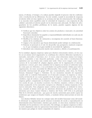 tancia, el idioma, el tiempo y la cultura pueden impedir el proceso vital de confronta-
ción y resolución de las diferencias. En este sentido, cuando la necesidad de respuesta
al entorno debe ser muy rápida no se aconseja este tipo de estructuración. Sin embargo,
si se necesita cierto equilibrio entre la velocidad de respuesta y una respuesta de alta
calidad y precisión al entorno puede ser la estructura más adecuada. Al objeto de salva-
guardarse de los posibles problemas de la matriz, pueden seguirse algunas de las
siguientes directrices:
• Verificar que los objetivos entre los centros de producto o mercado y la autoridad
funcional coincidan.
• Especificar claramente los papeles y responsabilidades individuales en cada una de
las direcciones de la matriz.
• Modificar los sistemas de valoración y recompensa de acuerdo al buen funciona-
miento de la coordinación.
• Asignar a los ejecutivos que hayan demostrado poder trabajar en colaboración.
• Entrenar al personal en el arte de desarrollar una perspectiva matricial cooperati-
va, lo que reemplaza en gran medida la necesidad de vigilancia.
• Introducir una comunicación mucho más concreta y abierta a la participación.
En la realidad, algunas empresas optan por diseños estructurales mixtos, en los cua-
les en un mismo nivel organizativo se combinan dos criterios diferentes (productos y
mercados, mercados y funciones, etc.). A veces, estas estructuras mixtas son tempo-
rales y responden a una situación particular, como una crisis o reestructuración,
optándose por una forma más común más tarde. Otras veces surgen como conse-
cuencia de la necesidad de adaptar algunas partes de la organización al mercado
(productos o áreas), pero otras unidades de la empresa no tienen el suficiente tama-
ño como para ser eficientes, o sus actividades son perfectamente válidas para toda la
organización, sin tener necesidad de diferenciarlas. Esto ocurrió, por ejemplo, en el
desarrollo internacional del grupo GFT que comercializaba, entre otras, las firmas
Armani, Enmanuel Ungaro y Valentino. En sus momentos iniciales de expansión,
cuando sólo se centraba básicamente en el mercado europeo, la empresa se estruc-
turaba en función de sus cuatro grandes áreas de negocio: comercio de telas, ropa de
caballero, ropa de señora y ropa deportiva. Sin embargo, cuando se convirtió en una
empresa global, compitiendo en Estados Unidos y en el continente asiático, se die-
ron cuenta de que, en muchas ocasiones, los diseños, tamaños, colores y telas que
tenían aceptación en los mercados europeos no obtenían la misma respuesta en los
nuevos mercados. Para adaptarse mejor a dichas necesidades, se rediseñó la estruc-
tura, creando al mismo nivel que las anteriores divisiones de producto, dos nuevas
divisiones por áreas: Lejano Oriente y América del Norte. GFT USA es la principal
filial de la división americana , que goza de mucha autonomía para poder captar las
tendencias que surgen en Estados Unidos, y trasladar dichas innovaciones al resto de
filiales.
Los diseños híbridos tienen las ventajas tanto del modelo funcional como del mode-
lo divisional. La organización puede alcanzar economías de escala y especialización en
determinadas áreas funcionales, mientras que puede, en otras áreas, mantener las espe-
cificidades de los productos o los mercados. Sin embargo, en algunas empresas se detec-
ta cierto alejamiento entre las operaciones funcionales de la sede central y las divisiones,
de manera que peligra la visión compartida de empresa.
Capítulo 5 La organización de la empresa internacional 145
 