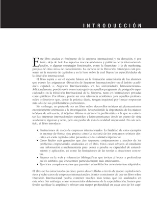 Este libro analiza el fenómeno de la empresa internacional y su dirección, y por
tanto, deja de lado los aspectos macroeconómicos y políticos de la internacionali-
zación, o algunas estrategias funcionales, como la financiera o la de marketing,
propias de otras áreas de conocimiento. La esencia de la Dirección Estratégica está pre-
sente en la mayoría de capítulos y es la base sobre la cual fluyen las especificidades de
la dirección internacional.
El libro aspira a ser el soporte básico en la formación universitaria de los alumnos
que cursen las asignaturas «Dirección de Empresas Internacionales» en el ámbito acadé-
mico español, o «Negocios Internacionales» en las universidades latinoamericanas.
Adicionalmente, puede servir como texto-guía en aquellos programas de postgrado espe-
cializados en la Dirección Internacional de la Empresa, tanto en instituciones privadas
como públicas. Por último, puede ser una referencia académica para aquellos profesio-
nales o directivos que, desde la práctica diaria, tengan inquietud por buscar respuestas
más allá de sus problemáticas particulares.
Sin embargo, no pretende ser un libro sobre desarrollos teóricos ni planteamientos
excesivamente orientados a la investigación. Reconociendo la importancia de los marcos
teóricos de referencia, el objetivo último es mostrar la problemática a la que se enfren-
tan las empresas internacionales españolas y latinoamericanas desde un punto de vista
académico, riguroso y serio, pero sin perder de vista la realidad empresarial. En este sen-
tido, el libro introduce:
• Ilustraciones de casos de empresas internacionales. La finalidad de estos ejemplos
es mostrar de forma muy precisa cómo la mayoría de los conceptos teóricos des-
critos en cada capítulo están presentes en la realidad empresarial.
• Casos finales más generales que dan respuesta conjuntamente a muchos de los
problemas empresariales analizados en el libro. Estos casos ofrecen al estudiante
una información complementaria para poner a prueba su capacidad de entendi-
miento y aplicación, así como las limitaciones de las teorías a situaciones concre-
tas.
• Fuentes en la web y referencias bibliográficas que invitan al lector a profundizar
en los ámbitos que encuentren particularmente más interesantes.
• Ejercicios complementarios que permiten consolidar los conocimientos adquiridos.
El libro se ha estructurado en cinco partes desarrolladas a través de nueve capítulos teó-
ricos y ocho casos de empresas internacionales. Somos conscientes de que un libro sobre
Dirección Internacional podría contener muchos más temas que los analizados en
esta obra. Sin embargo, como convencidos defensores de la especialización, hemos pre-
ferido sacrificar la amplitud y ofrecer una mayor profundidad en cada uno de los capí-
I N T R O D U C C I Ó N
 
