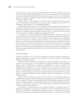 los lazos familiares, de forma que los presidentes de las distintas compañías son miem-
bros de la misma familia. La propiedad y el control de las empresas es de tipo circular:
A tiene una importante participación de capital en la empresa B, que a su vez posee una
importante parte del capital de la empresa C, que también posee parte del capital de la
empresa A (Whitley, 1990).
El líder central, con una autoridad casi absoluta, ejerce un tipo de dirección paterna-
lista, centralizándose la planificación y el control, pero otorgándose un gran valor a la
orientación emprendedora y a las habilidades políticas.
El éxito de la organización se basa en mantener buenas relaciones con el Gobierno.
El Gobierno lidera y los negocios le siguen. El deseo del Gobierno de favorecer el cre-
cimiento económico hizo de los chaebol potentes fuerzas económicas al recibir apoyos
financieros y políticos (Hodge, Anthony y Gales, 2003). Los cuatro chaebol más conoci-
dos en el mercado mundial son Hyundai, Samsung, LG y SK.
En comparación con los keiretshu, los chaebol son más autosuficientes en términos
de los negocios que controlan, de manera que las empresas están más integradas ver-
ticalmente, y por tanto, recurren en menor medida a la subcontratación y a establecer
redes de relaciones con clientes y otras empresas. En este sentido, la diversificación
tiende a ser más relacionada, limitándose los sectores en los que compiten. Por ejem-
plo, Hyundai ha alcanzado cierto dominio en la fabricación de barcos o automóviles,
pero sin embargo, al contrario que Samsung o LG no tiene negocios en la industria
electrónica. Las empresas en el keiretsu están vinculadas de manera más holgada, y sus
directivos, probablemente tengan más formación y unas credenciales más amplias que
en los chaebol.
Grupos familiares
Los grupos familiares han sido el tipo de empresa y la forma de operar dominante en
Taiwán y Hong Kong, y en muchos de los países del sudeste asiático como Tailandia,
Filipinas, Indonesia o Malasia.
El alcance de las actividades coordinadas por cada grupo familiar es bastante espe-
cializado, de manera que en el desarrollo de los negocios también tienen una impor-
tancia capital las relaciones con empresas subcontratistas y con otras empresas. Sin
embargo, estas conexiones no son tan a largo plazo, ni tan estables como las que se
producían en los grupos japoneses. En la cultura china, la empresa es la familia, y por
tanto, los subcontratistas son entidades ajenas a la familia, de forma que los compro-
misos con éstos no tienen porque ser a largo plazo. Este sistema molecular de coordi-
nación es altamente flexible y permite rápidos cambios de productos y mercados
(Whitley, 1990).
A pesar de la especialización, muchas veces el dueño y/o su familia diversifican el
capital hacia negocios no relacionados que serán dirigidos por un miembro de confian-
za de la familia. Este tipo de diversificación busca oportunidades puntuales, pero nor-
malmente dichos negocios no están integrados dentro de una autoridad común, teniendo
muy poca conexión entre ellos. Si se ejerce algún tipo de control, es un control perso-
nal de la familia sobre las finanzas.
La empresa es considerada como una posesión familiar y su principal función es
incrementar el prestigio y la riqueza de la familia. Por tanto, el sistema interno de coor-
dinación y control tiene una naturaleza altamente personal y centralizada en la propie-
dad. La alta dirección es ocupada por miembros de la familia, y raras veces los directivos
150 Dirección de empresas internacionales
 