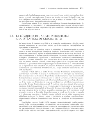 externos a la familia llegan a ocupar estas posiciones, lo que produce que muchos direc-
tivos y personal capacitado traten de crear sus propias empresas. De igual forma, esta
concepción de empresa limita muchas veces que se alcance el tamaño óptimo y el uso
de procedimientos y sistemas formales de control.
En definitiva, a pesar de ser sistemas paternalistas y altamente interdependientes de
otras empresas, el compromiso y la confianza es mucho menor que en los grupos japo-
neses, y la dependencia de los gobiernos y agencias estatales también es mucho menor
que en los grupos coreanos.
5.3. La búsqueda del ajuste estructural
a la estrategia de crecimiento
En la exposición de las estructuras clásicas, se observaba implícitamente cómo las estruc-
turas de las empresas se cambiaban a medida que la importancia y complejidad de las
operaciones incrementaba.
Este argumento, «la estructura sigue a la estrategia y la divisionalización es conse-
cuencia de una diversificación estratégica», originario de Chandler (1962), dio lugar a
numerosos estudios que, a partir de investigaciones empíricas, trataron de modelizar, de
una forma dinámica, la relación entre la estrategia de crecimiento producto/mercado de
la empresa y la estructura organizativa. El entendimiento de estas relaciones estrategia-
estructura es de vital importancia para los directivos de las actuales multinacionales por-
que les permite anticipar cambios y evitar largos períodos de desajuste entre ambas
variables, ya que dichos desajustes pueden provocar distorsiones en el comportamiento
de la organización: baja calidad en los procesos de toma de decisiones, problemas de
comunicación y coordinación, desmotivación, etc., lo que finalmente implicaría una pér-
dida de eficiencia.
Stopford y Wells (1972), a partir de una muestra de empresas norteamericanas,
construyeron un modelo en el que al modificar éstas sus estrategias de crecimiento,
bien incrementando la diversidad de productos en el extranjero o bien incrementando
la importancia de las ventas exteriores sobre el total de las ventas, se observaban ajus-
tes en las estructuras organizativas. Así, si la diversidad de productos es baja y la mayo-
ría de las ventas son domésticas, la empresa coordinará sus actividades internacionales
por medio de una división internacional. A partir de esta etapa inicial, si la empresa
mantiene cierta homogeneidad en sus productos, pero se incrementa la importancia de
sus ventas internacionales debido al desarrollo de nuevos mercados, se tiende a utili-
zar una estructura global por áreas geográficas; mientras que si el crecimiento es el
contrario, es decir, la diversidad de productos que se vende en el exterior es elevada
y el número de mercados es limitado, parece probable que se utilice una estructura
global por productos. Por último, cuando el crecimiento se produce en ambas dimen-
siones pueden utilizarse formas mixtas entre las que se encontraría la estructura matri-
cial.
En el ámbito europeo, Franko (1974) encontró ciertas divergencias en el comporta-
miento de las empresas europeas. Las condiciones que se daban en los mercados euro-
peos (ausencia de regulaciones antitrust; cercanía de los competidores, clientes y fuentes
de aprovisionamiento, barreras al comercio, etc.) habían configurado un entorno nego-
ciable que no hacía necesarios los cambios estructurales, aunque la empresa introdujese
Capítulo 5 La organización de la empresa internacional 151
 