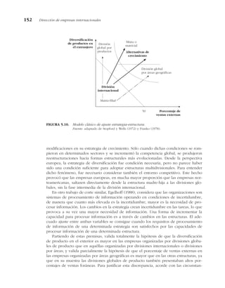 modificaciones en su estrategia de crecimiento. Sólo cuando dichas condiciones se rom-
pieron en determinados sectores y se incrementó la competencia global, se produjeron
reestructuraciones hacia formas estructurales más evolucionadas. Desde la perspectiva
europea, la estrategia de diversificación fue condición necesaria, pero no parece haber
sido una condición suficiente para adoptar estructuras multidivisionales. Para entender
dicho fenómeno, fue necesario considerar también el entorno competitivo. Este hecho
provocó que las empresas europeas, en mucha mayor proporción que las empresas nor-
teamericanas, saltasen directamente desde la estructura madre-hija a las divisiones glo-
bales, sin la fase intermedia de la división internacional.
En otro trabajo de corte similar, Egelhoff (1988), considera que las organizaciones son
sistemas de procesamiento de información operando en condiciones de incertidumbre,
de manera que cuanto más elevada es la incertidumbre, mayor es la necesidad de pro-
cesar información. Los cambios en la estrategia crean incertidumbre en las tareas, lo que
provoca a su vez una mayor necesidad de información. Una forma de incrementar la
capacidad para procesar información es a través de cambios en las estructuras. El ade-
cuado ajuste entre ambas variables se consigue cuando los requisitos de procesamiento
de información de una determinada estrategia son satisfechos por las capacidades de
procesar información de una determinada estructura.
Partiendo de estas premisas, valida totalmente la hipótesis de que la diversificación
de producto en el exterior es mayor en las empresas organizadas por divisiones globa-
les de producto que en aquéllas organizadas por divisiones internacionales o divisiones
por áreas; y valida parcialmente la hipótesis de que el porcentaje de ventas externas en
las empresas organizadas por áreas geográficas es mayor que en las otras estructuras, ya
que en su muestra las divisiones globales de producto también presentaban altos por-
centajes de ventas foráneas. Para justificar esta discrepancia, acorde con las circunstan-
152 Dirección de empresas internacionales
Diversificación
de productos en
el extranjero
Porcentaje de
ventas externas
División
internacional
Matriz-filial
División global
por áreas geográficas
Alternativas de
crecimiento
Mixta o
matricial
50
División
global por
productos
FIGURA 5.10. Modelo clásico de ajuste estrategia-estructura.
Fuente: adaptado de Stopford y Wells (1972) y Franko (1978).
 