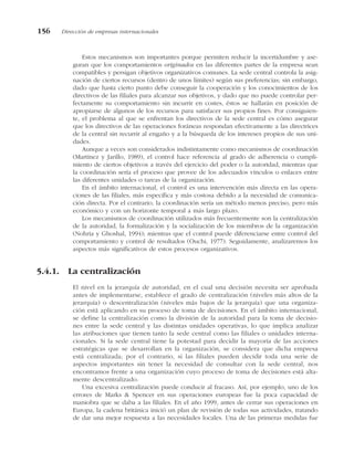Estos mecanismos son importantes porque permiten reducir la incertidumbre y ase-
guran que los comportamientos originados en las diferentes partes de la empresa sean
compatibles y persigan objetivos organizativos comunes. La sede central controla la asig-
nación de ciertos recursos (dentro de unos límites) según sus preferencias; sin embargo,
dado que hasta cierto punto debe conseguir la cooperación y los conocimientos de los
directivos de las filiales para alcanzar sus objetivos, y dado que no puede controlar per-
fectamente su comportamiento sin incurrir en costes, éstos se hallarán en posición de
apropiarse de algunos de los recursos para satisfacer sus propios fines. Por consiguien-
te, el problema al que se enfrentan los directivos de la sede central es cómo asegurar
que los directivos de las operaciones foráneas respondan efectivamente a las directrices
de la central sin recurrir al engaño y a la búsqueda de los intereses propios de sus uni-
dades.
Aunque a veces son considerados indistintamente como mecanismos de coordinación
(Martínez y Jarillo, 1989), el control hace referencia al grado de adherencia o cumpli-
miento de ciertos objetivos a través del ejercicio del poder o la autoridad, mientras que
la coordinación sería el proceso que provee de los adecuados vínculos o enlaces entre
las diferentes unidades o tareas de la organización.
En el ámbito internacional, el control es una intervención más directa en las opera-
ciones de las filiales, más específica y más costosa debido a la necesidad de comunica-
ción directa. Por el contrario, la coordinación sería un método menos preciso, pero más
económico y con un horizonte temporal a más largo plazo.
Los mecanismos de coordinación utilizados más frecuentemente son la centralización
de la autoridad, la formalización y la socialización de los miembros de la organización
(Nohria y Ghoshal, 1994); mientras que el control puede diferenciarse entre control del
comportamiento y control de resultados (Ouchi, 1977). Seguidamente, analizaremos los
aspectos más significativos de estos procesos organizativos.
5.4.1. La centralización
El nivel en la jerarquía de autoridad, en el cual una decisión necesita ser aprobada
antes de implementarse, establece el grado de centralización (niveles más altos de la
jerarquía) o descentralización (niveles más bajos de la jerarquía) que una organiza-
ción está aplicando en su proceso de toma de decisiones. En el ámbito internacional,
se define la centralización como la división de la autoridad para la toma de decisio-
nes entre la sede central y las distintas unidades operativas, lo que implica analizar
las atribuciones que tienen tanto la sede central como las filiales o unidades interna-
cionales. Si la sede central tiene la potestad para decidir la mayoría de las acciones
estratégicas que se desarrollan en la organización, se considera que dicha empresa
está centralizada; por el contrario, si las filiales pueden decidir toda una serie de
aspectos importantes sin tener la necesidad de consultar con la sede central, nos
encontramos frente a una organización cuyo proceso de toma de decisiones está alta-
mente descentralizado.
Una excesiva centralización puede conducir al fracaso. Así, por ejemplo, uno de los
errores de Marks & Spencer en sus operaciones europeas fue la poca capacidad de
maniobra que se daba a las filiales. En el año 1999, antes de cerrar sus operaciones en
Europa, la cadena británica inició un plan de revisión de todas sus actividades, tratando
de dar una mejor respuesta a las necesidades locales. Una de las primeras medidas fue
156 Dirección de empresas internacionales
 