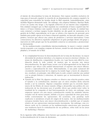 el intento de descentralizar la toma de decisiones. Esto supuso modelos exclusivos de
ropa para el mercado español, la creación de un departamento de compras español y la
capacidad para remodelar las tiendas desde la filial española. Lamentablemente, estas
medidas llegaron demasiado tarde. Sin embargo, otra empresa británica, Barclays Bank,
sí tuvo en cuenta este riesgo, y ha logrado sobrevivir en un entorno muy competitivo.
Esta entidad consiguió que su filial española sea considerada el banco español más bri-
tánico y el banco británico más español. Cuando se instaló en España, la entidad ban-
caria comenzó a reclutar equipos locales dándoles un alto grado de autonomía en la
gestión de la filial, especialmente en lo que se refería a los aspectos de personal, pero
también para poder operar en la banca comercial española, un mercado saturado y com-
petitivo, tuvieron que ofrecer una cartera de productos y servicios innovadores. Como
consecuencia, los directivos españoles adquirieron un gran prestigio dentro del grupo y
marcaron un estilo propio que les ha permitido conservar su autonomía y promocionar-
se internamente.
En las multinacionales consolidadas internacionalmente, la mayor o menor centrali-
zación responde a un complejo conjunto de factores, siendo los más destacables la com-
plejidad y el tamaño de la filial.
• La complejidad favorece la descentralización de la toma de decisiones. La mayor
diversidad de producto introduce a la empresa en nuevos entornos (clientes, sis-
temas de distribución, competidores locales, etc.) que hacen más difícil la coor-
dinación desde la sede central, de manera que se necesita una mayor
descentralización. De igual forma ocurre con la heterogeneidad en las líneas de
producto que ofrece cada unidad internacional, al suponer una mayor diferen-
ciación y especialización de éstas. Adicionalmente, si una parte sustancial del
crecimiento internacional de la empresa ha tenido lugar a través de adquisicio-
nes, resultará, en principio, más difícil para la sede central controlar una unidad
con su propia historia y estructura, de manera que se incrementará la descen-
tralización.
• Tamaño de la filial. En algunos estudios se observa una relación positiva entre
el tamaño y la centralización, mientras que en otros estudios dicha relación
tiende a ser la contraria. Algunas compañías señalan que la creciente impor-
tancia de las filiales de mayor tamaño obliga a desarrollar una política de cen-
tralización de las decisiones por el posible efecto que podría tener sobre la
totalidad de la compañía el mal funcionamiento de éstas; sin embargo, otras
empresas operan con una mayor centralización cuando las unidades interna-
cionales son de menor tamaño, debido a la poca capacidad de éstas para desa-
rrollar correctamente las operaciones. En ocasiones, esta paradoja suele
explicarse si atendemos al país de origen de la matriz. Así, las multinacionales
europeas tienden hacia una mayor descentralización a medida que el tamaño
relativo de sus operaciones internacionales incrementa. Sin embargo, esta evi-
dencia suele ser la contraria en las multinacionales americanas que muestran
una tendencia hacia la centralización de sus políticas, sobre todo en las áreas
de marketing y finanzas.
En la siguiente tabla reflejamos otros factores que pueden favorecer la centralización o
la descentralización de la toma de decisiones:
Capítulo 5 La organización de la empresa internacional 157
 