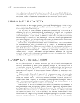 tulos seleccionados. Esta decisión reduce la vistosidad de las ramas del árbol de la inter-
nacionalización pero genera un tronco más sólido y consistente que evita la posibilidad
de que los autores o los lectores se extravíen en el bosque de la superficialidad.
Primera parte. El contexto
La primera parte se denomina el contexto. Comprende dos capítulos que permiten enten-
der el marco en el que se ubica la actual dirección internacional de la empresa: la glo-
balización y la dirección estratégica.
Por una parte, las empresas nacen, se desarrollan y mueren bajo los dictados de la
globalización. Así en el primer capítulo, la globalización, se pretende que el estudiante
comprenda las implicaciones que tiene el fenómeno de la globalización sobre la activi-
dad de las empresas. En este sentido, se define qué entendemos por globalización en los
diferentes niveles y las razones que la impulsan. Finalmente, se presentan los mecanis-
mos desarrollados por las Naciones Unidas y las empresas, para evitar los efectos nega-
tivos que la globalización pueda tener sobre los más débiles.
Por otra parte, no podemos entender la dirección internacional si no comprendemos
los fundamentos de la dirección estratégica. Así, el Capítulo 2, la naturaleza de la estra-
tegia internacional, ofrece al lector una revisión básica de aquellos aspectos fundamen-
tales de la dirección estratégica que permiten enmarcar la internacionalización de la
empresa en el contexto estratégico. La definición de estrategia y sus niveles, el doble
análisis interno y externo, y los motivos y condiciones para desarrollar con éxito una
estrategia internacional son los aspectos utilizados en este texto para introducir al lector
en el ámbito de la gestión internacional.
Segunda parte. Primeros pasos
En esta parte abordamos las primeras decisiones que han de tomarse para adoptar una
estrategia internacional: la selección del mercado, la forma de entrada utilizada y la
secuenciación temporal de mercados y métodos de entrada, de forma que la empresa,
inicialmente exportadora, llegue a convertirse en una empresa multinacional. La com-
prensión de estos aspectos es esencial para el posterior desarrollo de la estrategia inter-
nacional.
En este sentido, el Capítulo 3, la decisión de entrada en mercados internacionales,
ofrece un marco teórico para seleccionar el país de destino sustentado en las variables
riesgo país, distancia cultural y estructura competitiva del sector. El capítulo continúa rea-
lizando una revisión exhaustiva de las distintas formas de entrada que existen, sus ven-
tajas e inconvenientes; y finaliza mostrando la influencia de una serie de factores en la
decisión de seleccionar la forma de entrada más adecuada.
El Capítulo 4, el proceso de internacionalización: de la empresa exportadora a la
empresa multinacional, adopta una perspectiva dinámica al introducir la dimensión tem-
poral y geográfica en el estudio de las formas de entrada. Tras analizar los modelos de
internacionalización más clásicos: el ciclo de vida del producto y el enfoque secuencial
de Uppsala, el capítulo revisa los avances teóricos más actuales, introduciendo el enfo-
que de redes y la evidencia proporcionada por las International New Ventures y los pro-
cesos de internacionalización de las empresas de servicios. Una de las consecuencias
xvi Dirección de empresas internacionales
 
