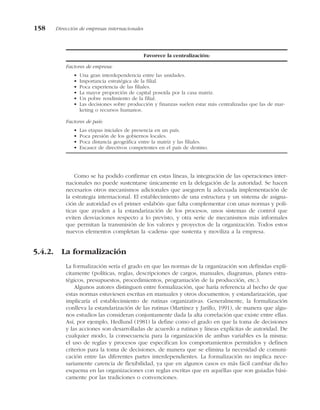 Como se ha podido confirmar en estas líneas, la integración de las operaciones inter-
nacionales no puede sustentarse únicamente en la delegación de la autoridad. Se hacen
necesarios otros mecanismos adicionales que aseguren la adecuada implementación de
la estrategia internacional. El establecimiento de una estructura y un sistema de asigna-
ción de autoridad es el primer «eslabón» que falta complementar con unas normas y polí-
ticas que ayuden a la estandarización de los procesos, unos sistemas de control que
eviten desviaciones respecto a lo previsto, y otra serie de mecanismos más informales
que permitan la transmisión de los valores y proyectos de la organización. Todos estos
nuevos elementos completan la «cadena» que sustenta y moviliza a la empresa.
5.4.2. La formalización
La formalización sería el grado en que las normas de la organización son definidas explí-
citamente (políticas, reglas, descripciones de cargos, manuales, diagramas, planes estra-
tégicos, presupuestos, procedimientos, programación de la producción, etc.).
Algunos autores distinguen entre formalización, que haría referencia al hecho de que
estas normas estuviesen escritas en manuales y otros documentos; y estandarización, que
implicaría el establecimiento de rutinas organizativas. Generalmente, la formalización
conlleva la estandarización de las rutinas (Martínez y Jarillo, 1991), de manera que algu-
nos estudios las consideran conjuntamente dada la alta correlación que existe entre ellas.
Así, por ejemplo, Hedlund (1981) la define como el grado en que la toma de decisiones
y las acciones son desarrolladas de acuerdo a rutinas y líneas explícitas de autoridad. De
cualquier modo, la consecuencia para la organización de ambas variables es la misma:
el uso de reglas y procesos que especifican los comportamientos permitidos y definen
criterios para la toma de decisiones, de manera que se elimina la necesidad de comuni-
cación entre las diferentes partes interdependientes. La formalización no implica nece-
sariamente carencia de flexibilidad, ya que en algunos casos es más fácil cambiar dicho
esquema en las organizaciones con reglas escritas que en aquéllas que son guiadas bási-
camente por las tradiciones o convenciones.
158 Dirección de empresas internacionales
Favorece la centralización:
Factores de empresa:
• Una gran interdependencia entre las unidades.
• Importancia estratégica de la filial.
• Poca experiencia de las filiales.
• La mayor proporción de capital poseída por la casa matriz.
• Un pobre rendimiento de la filial.
• Las decisiones sobre producción y finanzas suelen estar más centralizadas que las de mar-
keting o recursos humanos.
Factores de país:
• Las etapas iniciales de presencia en un país.
• Poca presión de los gobiernos locales.
• Poca distancia geográfica entre la matriz y las filiales.
• Escasez de directivos competentes en el país de destino.
 