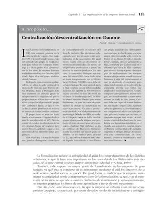 La formalización reduce la ambigüedad al guiar los comportamientos de las distintas
relaciones, lo que la hace más importante en los casos donde las filiales están más ale-
jadas de la sede central o tienen mayor autonomía (Ghoshal y Nohria, 1989).
También, cabe esperar un mayor grado de formalización en las empresas de gran
tamaño, ya que ésta se convierte en el instrumento mediante el cual los directivos de la
sede central pueden ejercer su poder. De igual forma, a medida que la empresa incre-
menta su antigüedad tiende a incrementar el uso de la formalización, ya que, con el trans-
currir de los años, se aprende a resolver problemas de coordinación y, consecuentemente,
se intentan perpetuar los frutos de este aprendizaje a través de este mecanismo.
Por otra parte, ante situaciones en las que la empresa se enfrenta a un entorno com-
petitivo complejo, caracterizado por unos elevados niveles de incertidumbre y ambigüe-
Capítulo 5 La organización de la empresa internacional 159
A propósito...
Centralización/descentralización en Danone
Fuente: Danone y recopilación en prensa
Isaac Carasso creó en Barcelona en
1919 una empresa pionera en la
elaboración de yogures. Mas tarde,
En 1929 el joven Daniel Carasso, hijo
del fundador del grupo, se desplazó a
París para fundar una compañía homó-
loga a la de su padre. Con el transcu-
rrir de los años, la empresa francesa
acabó fusionándose con Gervais y BSN
dando lugar al actual grupo multina-
cional Danone.
En España, concretamente en Bar-
celona, se ubica la sede central de la
división de Danone, para Europa del
Sur (España, Italia y Portugal). Esta
filial mantiene un elevado grado de
independencia y singularidad que le
proporciona no sólo su trayectoria his-
tórica, ya que fue el germen del grupo,
sino también el hecho de que el 45%
de las acciones permanezcan todavía
en manos de varias familias catalanas.
El grupo tiene su sede en París,
donde se encuentra el órgano de deci-
sión de más alto nivel, el «G7». De este
comité dependen los directores de las
tres grandes líneas de negocio, pro-
ductos frescos, galletas y aguas; y los
directores de las diferentes áreas geo-
gráficas.
Con relación a la toma de decisio-
nes, pueden distinguirse varios tipos
de comportamiento en función del
área de decisión. Las decisiones rela-
cionadas con la estrategia están cen-
tralizadas en la casa matriz. De igual
modo ocurre con las decisiones de
inversión encaminadas a la mejora de
los procesos productivos o puesta en
marcha de nuevos productos. En este
caso, la compañía distingue tres tra-
mos: (a) hasta 6.000 euros la decisión
se toma íntegramente en la fábrica
local, (b) hasta 500.000 euros debe de
ser aprobada por la sede central, pero
la filial española puede influir en dicha
decisión, (c) a partir de 500.000 euros
decide el comité de más alto nivel. En
las áreas de marketing e I+D las filia-
les tienen bastante libertad para tomar
decisiones, ya que en estos departa-
mentos es donde se desarrollan los
nuevos productos. Un nuevo produc-
to desarrollado por el departamento de
marketing e I+D de una filial se trasla-
da al «Vitapole» (sede de I+D a nivel de
grupo) quien puede adaptar este pro-
ducto al resto de mercados si lo con-
sidera oportuno. Sin embargo, es en
las políticas de Recursos Humanos
donde se percibe un mayor grado de
libertad. En los últimos años, un total
de 122 ejecutivos formados en Dano-
ne España han saltado a otras filiales
del grupo, iniciando una carrera inter-
nacional que les ha llevado a ocupar
cargos directivos en la sede central de
París y en las filiales de todo el mundo.
Jordi Constans, director general de la
filial, considera que la clave está en el
esfuerzo que hace la filial española
para atraer a la mejor gente: «los equi-
pos de reclutamiento los integran
siempre dos personas, una de recursos
humanos y otra del departamento al
que irá destinado el empleado, para
afinar así al máximo en la selección. La
compañía intenta que todos sus
empleados sepan trabajar en equipo,
compartir conocimientos, asumir ries-
gos, ser inconformistas y poner entu-
siasmo en todo lo que hacen. Cada
uno debe ser capaz de tomar decisio-
nes sin miedo a equivocarse, también
debe ser generoso y saber transmitir a
sus compañeros todo lo que sabe por-
que, por muy bueno que sea uno, el
conjunto siempre será mejor». Actual-
mente, cinco de los directores de mar-
keting que la multinacional tiene en el
mundo son españoles, ocupan cargos
en Francia y en las filiales de Australia,
Argentina y México. El éxito de su can-
tera está contribuyendo, en cierta
manera, a volver a españolizar la mul-
tinacional francesa. !
 