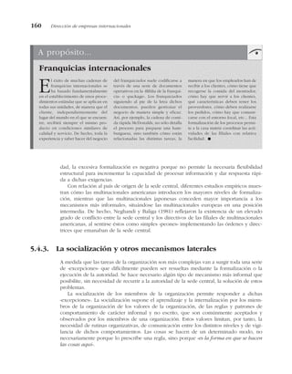 dad, la excesiva formalización es negativa porque no permite la necesaria flexibilidad
estructural para incrementar la capacidad de procesar información y dar respuesta rápi-
da a dichas exigencias.
Con relación al país de origen de la sede central, diferentes estudios empíricos mues-
tran cómo las multinacionales americanas introducen los mayores niveles de formaliza-
ción, mientras que las multinacionales japonesas conceden mayor importancia a los
mecanismos más informales, situándose las multinacionales europeas en una posición
intermedia. De hecho, Neghandi y Baliga (1981) reflejaron la existencia de un elevado
grado de conflicto entre la sede central y los directivos de las filiales de multinacionales
americanas, al sentirse éstos como simples «peones» implementando las órdenes y direc-
trices que emanaban de la sede central.
5.4.3. La socialización y otros mecanismos laterales
A medida que las tareas de la organización son más complejas van a surgir toda una serie
de «excepciones» que difícilmente pueden ser resueltas mediante la formalización o la
ejecución de la autoridad. Se hace necesario algún tipo de mecanismo más informal que
posibilite, sin necesidad de recurrir a la autoridad de la sede central, la solución de estos
problemas.
La socialización de los miembros de la organización permite responder a dichas
«excepciones». La socialización supone el aprendizaje y la internalización por los miem-
bros de la organización de los valores de la organización, de las reglas y patrones de
comportamiento de carácter informal y no escrito, que son comúnmente aceptados y
observados por los miembros de una organización. Estos valores limitan, por tanto, la
necesidad de rutinas organizativas, de comunicación entre los distintos niveles y de vigi-
lancia de dichos comportamientos. Las cosas se hacen de un determinado modo, no
necesariamente porque lo prescribe una regla, sino porque «es la forma en que se hacen
las cosas aquí».
160 Dirección de empresas internacionales
A propósito...
Franquicias internacionales
El éxito de muchas cadenas de
franquicias internacionales se
ha basado fundamentalmente
en el establecimiento de unos proce-
dimientos estándar que se aplican en
todas sus unidades, de manera que el
cliente, independientemente del
lugar del mundo en el que se encuen-
tre, recibirá siempre el mismo pro-
ducto en condiciones similares de
calidad y servicio. De hecho, toda la
experiencia y saber hacer del negocio
del franquiciador suele codificarse a
través de una serie de documentos
operativos en la «Biblia de la franqui-
cia» o «package». Los franquiciados
siguiendo al pie de la letra dichos
documentos, pueden gestionar el
negocio de manera simple y eficaz.
Así, por ejemplo, la cadena de comi-
da rápida McDonalds, no sólo detalla
el proceso para preparar una ham-
burguesa, sino también cómo están
relacionadas las distintas tareas, la
manera en que los empleados han de
recibir a los clientes, cómo tiene que
recogerse la comida del mostrador,
cómo hay que servir a los clientes,
qué características deben tener los
proveedores, cómo deben realizarse
los pedidos, cómo hay que comuni-
carse con el entorno local, etc... Esta
formalización de los procesos permi-
te a la casa matriz coordinar las acti-
vidades de las filiales con relativa
facilidad. !
 