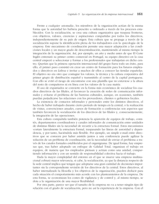 Frente a cualquier «anomalía», los miembros de la organización actúan de la misma
forma que la autoridad les hubiera prescrito u ordenado a través de los procesos esta-
blecidos. Con la socialización, se crea una cultura organizativa que traspasa fronteras,
con objetivos, valores, creencias y aspiraciones compartidas por todos los directivos,
independientemente de su país de origen. Esta cultura que se propaga a través de la
socialización supone la identificación plena de los trabajadores con la «psicología» de la
empresa. Este mecanismo de coordinación permite una mayor adaptación a las condi-
ciones locales y un mayor grado de descentralización, manteniendo al mismo tiempo la
integración de la organización. Así, por ejemplo, un año y medio antes de que El Corte
Inglés estrenará su primer centro comercial en Portugal, su equipo directivo en la casa
central empezó a seleccionar y formar a los profesionales que trabajarían en dicho cen-
tro. Querían que la primera operación internacional del grupo fuera todo un éxito, para
ello, el primer paso consistió en crear un centro de formación para los futuros emplea-
dos y directivos en Lisboa e invitar a muchos de ellos a conocer las tiendas españolas.
El objetivo no era otro que contagiar los valores, la técnica y la cultura corporativa del
primer grupo de distribución español y transmitirlo al centro de la capital portuguesa.
Con ello se evitó el riesgo de encontrarse con una plantilla que no estuviese a la altura
del resto de compañeros ni en línea con los valores de la casa matriz.
El uso de expatriados se convierte en la forma más económica de socializar los cua-
dros directivos de las filiales, al favorecer la creación de redes de comunicación infor-
males y evitarse el problema de las barreras culturales, aunque, en ocasiones, también
puedan perjudicarse las relaciones con los proveedores, clientes o gobiernos locales.
La existencia de contactos informales y personales entre los distintos directivos, el
hecho de haber trabajado durante cierto período de tiempo en la central, o la realización
de visitas, convenciones anuales, cursos de formación o conferencias son aspectos que
también favorecen la socialización de los directivos de las filiales y, consecuentemente,
la integración de las operaciones.
Esta cultura compartida también potencia la aparición de equipos de trabajo, comi-
tés, departamentos coordinadores y canales informales de comunicación entre unidades
de distintas filiales sin la necesidad de recurrir a la estructura formal. Estos mecanismos
«cortan» lateralmente la estructura formal, traspasando las líneas de autoridad y depen-
dencia, y por tanto, haciéndola más flexible. Por ejemplo, un simple e-mail entre direc-
tivos que se conocen por haber asistido juntos a una conferencia puede agilizar la
solución de un problema de coordinación, sin la necesidad de enviar el problema a tra-
vés de los canales formales establecidos por el organigrama. De igual forma, hay empre-
sas que, tras haber adoptado un enfoque de Calidad Total, organizan el trabajo en
equipos, de manera que los empleados piensan y actúan como una unidad, compar-
tiendo información y con un sentido de responsabilidad colectiva hacia el trabajo.
Dada la mayor complejidad del entorno en el que se mueve una empresa multina-
cional cobrará mayor relevancia, si cabe, la socialización, ya que la distancia respecto de
la sede central implica que tengan que adoptarse una gran cantidad de decisiones impor-
tantes sin la correspondiente revisión de los directivos de la central. Estos directivos, al
haber internalizado la filosofía y los objetivos de la organización, pueden deducir para
cada situación el comportamiento más acorde con los planteamientos de la empresa. De
esta forma, se economizan los costes de vigilancia y de control y, al mismo tiempo, se
dota a la organización de una mayor flexibilidad.
Por otra parte, parece ser que el tamaño de la empresa no va a tener ningún tipo de
relación con el grado de socialización, pero no así la experiencia de la empresa. Con el
Capítulo 5 La organización de la empresa internacional 161
 