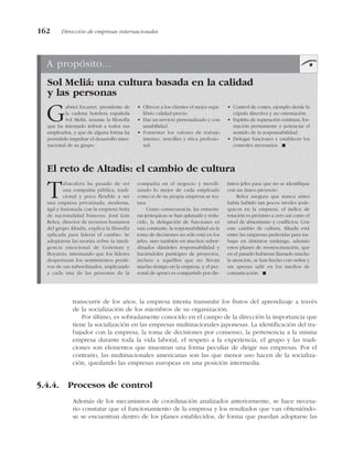 transcurrir de los años, la empresa intenta transmitir los frutos del aprendizaje a través
de la socialización de los miembros de su organización.
Por último, es sobradamente conocido en el campo de la dirección la importancia que
tiene la socialización en las empresas multinacionales japonesas. La identificación del tra-
bajador con la empresa, la toma de decisiones por consenso, la pertenencia a la misma
empresa durante toda la vida laboral, el respeto a la experiencia, el grupo y las tradi-
ciones son elementos que muestran una forma peculiar de dirigir sus empresas. Por el
contrario, las multinacionales americanas son las que menor uso hacen de la socializa-
ción, quedando las empresas europeas en una posición intermedia.
5.4.4. Procesos de control
Además de los mecanismos de coordinación analizados anteriormente, se hace necesa-
rio constatar que el funcionamiento de la empresa y los resultados que van obteniéndo-
se se encuentran dentro de los planes establecidos, de forma que puedan adoptarse las
162 Dirección de empresas internacionales
A propósito...
Sol Meliá: una cultura basada en la calidad
y las personas
El reto de Altadis: el cambio de cultura
Gabriel Escarrer, presidente de
la cadena hotelera española
Sol Meliá, resume la filosofía
que ha intentado imbuir a todos sus
empleados, y que de alguna forma ha
permitido impulsar el desarrollo inter-
nacional de su grupo:
• Ofrecer a los clientes el mejor equi-
librio calidad-precio.
• Dar un servicio personalizado y con
amabilidad.
• Fomentar los valores de trabajo
intenso, sencillez y ética profesio-
nal.
• Control de costes, ejemplo desde la
cúpula directiva y no ostentación.
• Espíritu de superación continua, for-
mación permanente y potenciar el
sentido de la responsabilidad.
• Delegar funciones y establecer los
controles necesarios. !
Tabacalera ha pasado de ser
una compañía pública, tradi-
cional y poco flexible a ser
una empresa privatizada, moderna,
ágil y fusionada con la empresa Seita
de nacionalidad francesa. José Luis
Relea, director de recursos humanos
del grupo Altadis, explica la filosofía
aplicada para liderar el cambio. Se
adoptaron las teorías sobre la inteli-
gencia emocional de Goleman y
Boyatzis, intentando que los líderes
despertaran los sentimientos positi-
vos de sus subordinados, implicando
a cada una de las personas de la
compañía en el negocio y movili-
zando lo mejor de cada empleado
como si de su propia empresa se tra-
tara.
Como consecuencia, las estructu-
ras jerárquicas se han aplanado y redu-
cido, la delegación de funciones es
una constante, la responsabilidad en la
toma de decisiones no sólo está en los
jefes, sino también en muchos subor-
dinados dándoles responsabilidad y
haciéndoles partícipes de proyectos,
incluso a aquéllos que no llevan
mucho tiempo en la empresa, y el per-
sonal de apoyo es compartido por dis-
tintos jefes para que no se identifique
con un único proyecto.
Relea asegura que nunca antes
había habido tan pocos niveles jerár-
quicos en la empresa, el índice de
rotación es próximo a cero así como el
nivel de absentismo y conflictos. Con
este cambio de cultura, Altadis está
entre las empresas preferidas para tra-
bajar en distintos rankings, además
estos planes de reestructuración, que
en el pasado hubieran llamado mucho
la atención, se han hecho con orden y
sin apenas salir en los medios de
comunicación. !
 