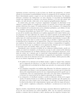 oportunas acciones correctoras si esto no fuese así. Desde esta perspectiva, el control,
además de incrementar la predictibilidad, favorece la integración de las unidades al esta-
blecer determinadas pautas a seguir en caso de producirse desviaciones. No obstante,
debemos considerar dos limitaciones en estos sistemas: la necesidad de flexibilidad
cuando una organización se enfrenta a un entorno dinámico, y el coste del control, que
tiende a ser más elevado, sobre todo, en las empresas geográficamente dispersas.
El control sería, por tanto, el proceso organizativo encargado de determinar si los
objetivos y planes fijados se cumplen de acuerdo a lo previsto. En su forma más simple
pueden observarse tres etapas: (1) establecimiento de unos estándares; (2) comparación
de los resultados de la actuación real con los estándares prefijados; y por último, (3) aná-
lisis y posibles correcciones de las desviaciones.
El esquema desarrollado por Ouchi (1977, 1979) y Ouchi y Maguire (1975) constitu-
ye uno de los modelos más utilizados en el análisis organizativo del control. Dichos auto-
res proponen dos tipos diferentes de control: un control centrado en la evaluación de
los resultados y un control basado en la observación directa del comportamiento. Aunque
ambos tipos de control presentan las tres etapas señaladas anteriormente, la mayor dife-
rencia que existe entre éstos se centra en aquello que es medido o vigilado: la conduc-
ta individual de los miembros de la organización, o bien las consecuencias derivadas de
esa conducta. En el primer caso, deben conocerse los fines y comprenderse el significa-
do de las relaciones que se establecen en la organización, mientras que en el segundo
es necesario tener una medida válida y real del «output» deseado.
Extendiendo estos conceptos al ámbito de las empresas multinacionales, puede asi-
milarse el control de resultados a la frecuencia con que la sede central recibe informes
sobre el funcionamiento de sus filiales (informes técnicos, desempeño financiero, resul-
tados de ventas, etc.), mientras que el control del comportamiento podría relacionarse
con la supervisión directa de la filial mediante la asignación de expatriados, o también a
través de las visitas de los directivos de la sede central a las filiales. Ambos procesos difie-
ren en un número importante de aspectos:
• El análisis de los informes de las filiales tiende a vigilar el «output» final, mientras
que la asignación de directivos o la visita de los directivos de la central implican
la supervisión de la actividad de las filiales que precede a la consecución de dicho
output.
• Los estándares requeridos son también algo diferentes; los informes requieren con
anterioridad unos planes y unos presupuestos precisos, en tanto que la evaluación
directa del comportamiento precisa de una comprensión general de aquello que es
considerado como un comportamiento adecuado y de cómo dicho comportamien-
to favorece la consecución de los objetivos generales de la empresa.
• La evaluación y el «feedback» tienden a ocurrir en diferentes niveles de la organi-
zación. El sistema basado en el análisis de informes permite que ello pueda ocu-
rrir tanto en la sede central como en las filiales, sin embargo el sistema basado en
la observación directa del comportamiento supone que todas las etapas del proce-
so de control —vigilancia, evaluación y «feedback»— acontezcan en el seno de la
filial.
Algunos estudios, dependiendo del país de origen, muestran diferencias significativas en
el uso de estos mecanismos de control (Egelhoff, 1984). Así, las empresas americanas
tienden a centrarse más en informes y datos, mientras que las empresas europeas inci-
Capítulo 5 La organización de la empresa internacional 163
 