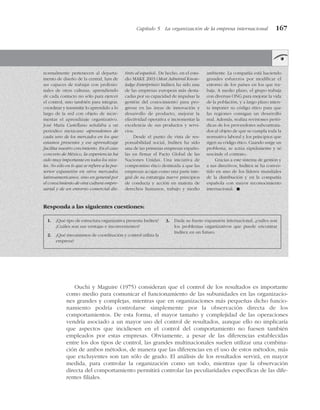 Ouchi y Maguire (1975) consideran que el control de los resultados es importante
como medio para comunicar el funcionamiento de las subunidades en las organizacio-
nes grandes y complejas, mientras que en organizaciones más pequeñas dicho funcio-
namiento podría controlarse simplemente por la observación directa de los
comportamientos. De esta forma, el mayor tamaño y complejidad de las operaciones
vendría asociado a un mayor uso del control de resultados, aunque ello no implicaría
que aspectos que incidiesen en el control del comportamiento no fuesen también
empleados por estas empresas. Obviamente, a pesar de las diferencias establecidas
entre los dos tipos de control, las grandes multinacionales suelen utilizar una combina-
ción de ambos métodos, de manera que las diferencias en el uso de estos métodos, más
que excluyentes son tan sólo de grado. El análisis de los resultados servirá, en mayor
medida, para controlar la organización como un todo, mientras que la observación
directa del comportamiento permitirá controlar las peculiaridades específicas de las dife-
rentes filiales.
Capítulo 5 La organización de la empresa internacional 167
normalmente pertenecen al departa-
mento de diseño de la central, han de
ser capaces de trabajar con profesio-
nales de otras culturas, aprendiendo
de cada contacto no sólo para ejercer
el control, sino también para integrar,
coordinar y transmitir lo aprendido a lo
largo de la red con objeto de incre-
mentar el aprendizaje organizativo.
José María Castellano señalaba a un
periódico mexicano «aprendemos de
cada uno de los mercados en los que
estamos presentes y ese aprendizaje
facilita nuestro crecimiento. En el caso
concreto de México, la experiencia ha
sido muy importante en todos los nive-
les. No sólo en lo que se refiere a la pos-
terior expansión en otros mercados
latinoamericanos, sino en general por
el conocimiento de otra cultura empre-
sarial y de un entorno comercial dis-
tinto al español». De hecho, en el estu-
dio MAKE 2003 (Most Admired Know-
ledge Enterprises) Inditex ha sido una
de las empresas europeas más desta-
cadas por su capacidad de impulsar la
gestión del conocimiento para pro-
gresar en las áreas de innovación y
desarrollo de producto, mejorar la
efectividad operativa e incrementar la
excelencia de sus productos y servi-
cios.
Desde el punto de vista de res-
ponsabilidad social, Inditex ha sido
una de las primeras empresas españo-
las en firmar el Pacto Global de las
Naciones Unidas. Una iniciativa de
compromiso ético destinada a que las
empresas acojan como una parte inte-
gral de su estrategia nueve principios
de conducta y acción en materia de
derechos humanos, trabajo y medio
ambiente. La compañía está haciendo
grandes esfuerzos por modificar el
entorno de los países en los que tra-
baja. A medio plazo, el grupo trabaja
con diversas ONG para mejorar la vida
de la población, y a largo plazo inten-
ta imponer su código ético para que
las regiones consigan un desarrollo
real. Además, realiza revisiones perió-
dicas de los proveedores subcontrata-
dos al objeto de que se cumpla toda la
normativa laboral y los principios que
rigen su código ético. Cuando surge un
problema, se actúa rápidamente y se
rescinde el contrato.
Gracias a este sistema de gestión y
a sus directivos, Inditex se ha conver-
tido en uno de los líderes mundiales
de la distribución y en la compañía
española con mayor reconocimiento
internacional. !
Responda a las siguientes cuestiones:
1. ¿Qué tipo de estructura organizativa presenta Inditex?
¿Cuáles son sus ventajas e inconvenientes?
2. ¿Qué mecanismos de coordinación y control utiliza la
empresa?
3. Dada su fuerte expansión internacional, ¿cuáles son
los problemas organizativos que puede encontrar
Inditex en un futuro.
 