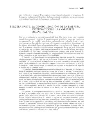 más visibles en el progreso de estos procesos de internacionalización es la aparición de
la empresa multinacional. El capítulo finaliza estudiando las distintas teorías económicas
que justifican la existencia de la empresa multinacional.
Tercera parte. La consolidación de la empresa
internacional: las variables
organizativas
Una vez consolidada la empresa internacional, ésta debe hacer frente a un complejo
mundo de relaciones, vínculos y dependencias entre las distintas partes que componen
su organización. Las variables más clásicas, tradicionalmente explicadas desde el enfo-
que contingente, han sido las estructuras y los procesos organizativos. Sin embargo, en
los últimos años, desde la escuela estratégica del proceso, se hace más hincapié en el
tipo de respuesta estratégico-organizativa que las empresas dan a una serie de fuerzas
contrapuestas que presionan hacia una mayor coordinación mundial y hacia una mayor
sensibilidad local. Este marco integración-adaptación ha dado lugar a una tipología de
empresas multinacionales caracterizadas por un determinado tipo de estructura y de pro-
cesos estratégicos, y por un peculiar rol de sus filiales.
El Capítulo 5, la organización de la empresa internacional, estudia las estructuras
organizativas más clásicas y los nuevos modelos de organización como son la estructu-
ra federal y la empresa virtual. Adicionalmente, se revisan los modelos que prescriben el
ajuste estrategia-estructura, así como los procesos organizativos que fluyen a lo largo de
la estructura y que favorecen que la estrategia internacional se implemente de acuerdo
a las directrices de la casa matriz.
El Capítulo 6, los enfoques estratégicos de competencia internacional, detalla la tipo-
logía de empresas multinacionales propuesta por el marco integración-sensibilidad.
Una empresa con un enfoque estratégico «multidoméstico» sería aquélla que responde
a las sensibilidades nacionales mediante la descentralización de los activos y de las res-
ponsabilidades. Por otra parte, una empresa con un enfoque estratégico «global» con-
sigue una elevada integración de las diferentes unidades a través de la centralización
en la matriz de los activos, recursos y responsabilidades. Por último, la empresa con
un enfoque estratégico «transnacional» sería aquélla que simultáneamente trata de bus-
car la eficiencia global a través de la integración global y una escala mundial, y la sen-
sibilidad nacional mediante la diferenciación local y un alto nivel de innovación
mundial.
El Capítulo 7, la estrategia de la filial exterior, analiza el complejo mundo de las filia-
les. Con la incorporación de cada nueva filial se añade una nueva unidad con entidad
propia, que a pesar de su vinculación a la matriz a través de los mecanismos de coordi-
nación y control estudiados en el Capítulo 5, seguirá una trayectoria específica que la
distinguirá del resto de filiales hermanas. Dentro de una misma empresa las filiales exte-
riores pueden adoptar perfiles de funciones y responsabilidades muy variadas. En este
sentido, se esbozan los distintos modelos estratégicos que pueden adoptar las filiales y
se examinan aquellos factores que contribuyen a que dichas filiales alcancen roles de
mayor cualificación, desempeñando actividades que, por su relevancia estratégica, tradi-
cionalmente habían sido ubicadas en la sede central.
Introducción xvii
 
