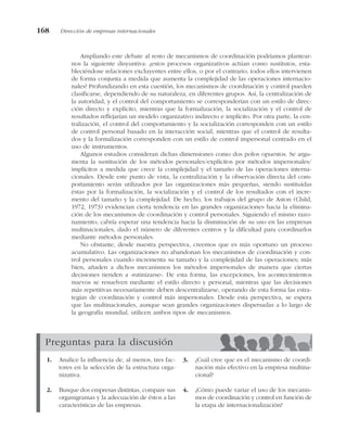 Ampliando este debate al resto de mecanismos de coordinación podríamos plantear-
nos la siguiente disyuntiva: ¿estos procesos organizativos actúan como sustitutos, esta-
bleciéndose relaciones excluyentes entre ellos, o por el contrario, todos ellos intervienen
de forma conjunta a medida que aumenta la complejidad de las operaciones internacio-
nales? Profundizando en esta cuestión, los mecanismos de coordinación y control pueden
clasificarse, dependiendo de su naturaleza, en diferentes grupos. Así, la centralización de
la autoridad, y el control del comportamiento se corresponderían con un estilo de direc-
ción directo y explícito, mientras que la formalización, la socialización y el control de
resultados reflejarían un modelo organizativo indirecto e implícito. Por otra parte, la cen-
tralización, el control del comportamiento y la socialización corresponden con un estilo
de control personal basado en la interacción social, mientras que el control de resulta-
dos y la formalización corresponden con un estilo de control impersonal centrado en el
uso de instrumentos.
Algunos estudios consideran dichas dimensiones como dos polos opuestos. Se argu-
menta la sustitución de los métodos personales/explícitos por métodos impersonales/
implícitos a medida que crece la complejidad y el tamaño de las operaciones interna-
cionales. Desde este punto de vista, la centralización y la observación directa del com-
portamiento serán utilizados por las organizaciones más pequeñas, siendo sustituidas
éstas por la formalización, la socialización y el control de los resultados con el incre-
mento del tamaño y la complejidad. De hecho, los trabajos del grupo de Aston (Child,
1972, 1973) evidencian cierta tendencia en las grandes organizaciones hacia la elimina-
ción de los mecanismos de coordinación y control personales. Siguiendo el mismo razo-
namiento, cabría esperar una tendencia hacia la disminución de su uso en las empresas
multinacionales, dado el número de diferentes centros y la dificultad para coordinarlos
mediante métodos personales.
No obstante, desde nuestra perspectiva, creemos que es más oportuno un proceso
acumulativo. Las organizaciones no abandonan los mecanismos de coordinación y con-
trol personales cuando incrementa su tamaño y la complejidad de las operaciones; más
bien, añaden a dichos mecanismos los métodos impersonales de manera que ciertas
decisiones tienden a «rutinizarse». De esta forma, las excepciones, los acontecimientos
nuevos se resuelven mediante el estilo directo y personal, mientras que las decisiones
más repetitivas necesariamente deben descentralizarse, operando de esta forma las estra-
tegias de coordinación y control más impersonales. Desde esta perspectiva, se espera
que las multinacionales, aunque sean grandes organizaciones dispersadas a lo largo de
la geografía mundial, utilicen ambos tipos de mecanismos.
168 Dirección de empresas internacionales
Preguntas para la discusión
1. Analice la influencia de, al menos, tres fac-
tores en la selección de la estructura orga-
nizativa.
2. Busque dos empresas distintas, compare sus
organigramas y la adecuación de éstos a las
características de las empresas.
3. ¿Cuál cree que es el mecanismo de coordi-
nación más efectivo en la empresa multina-
cional?
4. ¿Cómo puede variar el uso de los mecanis-
mos de coordinación y control en función de
la etapa de internacionalización?
 