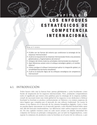 6.1. Introducción
Todos hemos oído citar la famosa frase «piensa globalmente y actúa localmente» como
fuente de inspiración de los negocios internacionales. Pero, ¿realmente comprendemos
todos el significado que tienen estas palabras para la estrategia de la empresa multina-
cional? ¿Es necesario tener una visión global de los negocios si nos dedicamos a fabricar
horchata? La horchata se produce exclusivamente en Valencia y no existen empresas de
otros lugares que compitan por el mercado de este refresco tradicional. No ocurre lo
mismo si nos fijamos en el mercado de las cámaras fotográficas digitales, Casio o Sony
no pueden fijarse únicamente en el mercado japonés, como Hewlett Packard debe mirar
más allá del mercado estadounidense. Las diferencias entre ambos negocios son eviden-
tes. En este capítulo veremos como en cada sector actúan con distinta intensidad dos
conjuntos de fuerzas en principio contrapuestas, por un lado las fragmentadoras, como
supone la existencia de productos como la horchata en el sector de los refrescos, y por
C A P Í T U L O 6
O b j e t i v o s
• ¿Cuáles son las fuerzas del entorno que condicionan la estrategia de las
empresas internacionales?
• ¿Cuál es la respuesta de las empresas internacionales frente a las presiones
globalizadoras y fragmentadoras del entorno?
• ¿Integran del mismo modo las actividades internacionales las empresas?
• ¿Qué diferencias existen entre el enfoque estratégico global y el multido-
méstico?
• ¿Cómo consigue el enfoque transnacional aplicar la integración global y la
sensibilidad local de forma simultánea?
• ¿Cuál es la evolución lógica de los enfoques estratégicos de competencia
internacional?
L O S E N F O Q U E S
E S T R A T É G I C O S D E
C O M P E T E N C I A
I N T E R N A C I O N A L
 