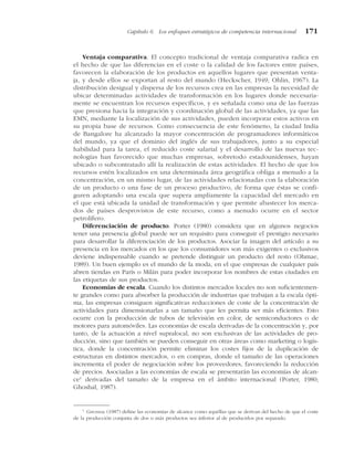 Ventaja comparativa. El concepto tradicional de ventaja comparativa radica en
el hecho de que las diferencias en el coste o la calidad de los factores entre países,
favorecen la elaboración de los productos en aquellos lugares que presentan venta-
ja, y desde ellos se exportan al resto del mundo (Heckscher, 1949; Ohlin, 1967). La
distribución desigual y dispersa de los recursos crea en las empresas la necesidad de
ubicar determinadas actividades de transformación en los lugares donde necesaria-
mente se encuentran los recursos específicos, y es señalada como una de las fuerzas
que presiona hacia la integración y coordinación global de las actividades, ya que las
EMN, mediante la localización de sus actividades, pueden incorporar estos activos en
su propia base de recursos. Como consecuencia de este fenómeno, la ciudad India
de Bangalore ha alcanzado la mayor concentración de programadores informáticos
del mundo, ya que el dominio del inglés de sus trabajadores, junto a su especial
habilidad para la tarea, el reducido coste salarial y el desarrollo de las nuevas tec-
nologías han favorecido que muchas empresas, sobretodo estadounidenses, hayan
ubicado o subcontratado allí la realización de estas actividades. El hecho de que los
recursos estén localizados en una determinada área geográfica obliga a menudo a la
concentración, en un mismo lugar, de las actividades relacionadas con la elaboración
de un producto o una fase de un proceso productivo, de forma que éstas se confi-
guren adoptando una escala que supera ampliamente la capacidad del mercado en
el que está ubicada la unidad de transformación y que permite abastecer los merca-
dos de países desprovistos de este recurso, como a menudo ocurre en el sector
petrolífero.
Diferenciación de producto. Porter (1980) considera que en algunos negocios
tener una presencia global puede ser un requisito para conseguir el prestigio necesario
para desarrollar la diferenciación de los productos. Asociar la imagen del artículo a su
presencia en los mercados en los que los consumidores son más exigentes o exclusivos
deviene indispensable cuando se pretende distinguir un producto del resto (Ohmae,
1989). Un buen ejemplo es el mundo de la moda, en el que empresas de cualquier país
abren tiendas en París o Milán para poder incorporar los nombres de estas ciudades en
las etiquetas de sus productos.
Economías de escala. Cuando los distintos mercados locales no son suficientemen-
te grandes como para absorber la producción de industrias que trabajan a la escala ópti-
ma, las empresas consiguen significativas reducciones de coste de la concentración de
actividades para dimensionarlas a un tamaño que les permita ser más eficientes. Esto
ocurre con la producción de tubos de televisión en color, de semiconductores o de
motores para automóviles. Las economías de escala derivadas de la concentración y, por
tanto, de la actuación a nivel supralocal, no son exclusivas de las actividades de pro-
ducción, sino que también se pueden conseguir en otras áreas como marketing o logís-
tica, donde la concentración permite eliminar los costes fijos de la duplicación de
estructuras en distintos mercados, o en compras, donde el tamaño de las operaciones
incrementa el poder de negociación sobre los proveedores, favoreciendo la reducción
de precios. Asociadas a las economías de escala se presentarán las economías de alcan-
ce1
derivadas del tamaño de la empresa en el ámbito internacional (Porter, 1980;
Ghoshal, 1987).
Capítulo 6 Los enfoques estratégicos de competencia internacional 171
1
GHOSHAL (1987) define las economías de alcance como aquéllas que se derivan del hecho de que el coste
de la producción conjunta de dos o más productos sea inferior al de producirlos por separado.
 