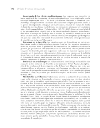 Importancia de los clientes multinacionales. Las empresas que dependen en
buena medida de las compras de clientes multinacionales se ven condicionadas por la
estrategia adoptada por éstos. El hecho de que las EMN centralicen la función de com-
pras obliga a sus proveedores a acercarse a los centros de compras para tener acceso, y
lo que es más importante, entregar, y en muchos casos, producir los bienes allá donde
el cliente los necesita, lo que puede forzar a los proveedores a instalarse en los distintos
países donde opera el cliente (Prahalad y Doz, 1987; Yip, 1992). Estampaciones Sabadell
es un buen ejemplo de empresa que se ha internacionalizado siguiendo a sus clientes,
dedicada a la estampación de chapa para la industria del automóvil, proveedora de Seat
desde los años sesenta, se instaló más tarde en Valencia junto a la planta que Ford posee
allí, para más tarde abrir otra unidad de estampación en Chequia, en las proximidades
de otras fábricas del grupo Volkswagen.
Intensidad en la inversión. Los elevados costes de desarrollo de un nuevo pro-
ducto tienen un efecto similar al de las economías de escala. Para amortizar fuertes inver-
siones es necesario tener la posibilidad de comercializar los productos en mercados
globales, ya que sólo con una respetable cuota de mercado en ellos se pueden cubrir
los gastos de desarrollo, más aún en períodos en los que los plazos de vigencia de los
productos en el mercado se están acortando. Esto ocurre, por ejemplo, en la industria
farmacéutica, en la que a menudo es necesario invertir cientos de millones de euros en
el desarrollo de nuevos medicamentos que sólo se pueden amortizar si después la
empresa comercializa el producto en todo el mundo.
Intensidad en la tecnología. Los bienes intensivos en tecnología normalmente van
asociados a altos costes en su desarrollo como acabamos de ver. Además, la explota-
ción de los resultados de la investigación se ha de hacer con diligencia para evitar que
los competidores se adelanten y conviertan en infructuosos los esfuerzos innovadores.
Una forma de proteger las nuevas tecnologías es integrarlas y concentrarlas para poder
mantener el control sobre ellas, para lo cual la empresa ha de actuar a escala global
(Kobrin, 1991).
Movilidad de la producción. Un factor que favorece la realización de economías de
escala es la existencia de determinados recursos y estructuras que necesitan elevados
costes para que su creación y mantenimiento sean móviles. Para los productos y servi-
cios que se han de realizar en el mismo lugar donde se entregan al cliente no es posi-
ble la importación del bien o servicio finalizado desde otras localizaciones donde se
pudiese concentrar la producción, lo cual haría necesaria la producción de estructuras
ad hoc difícilmente amortizables. El hecho de que estos recursos sean móviles permite
que a lo largo de su vida itinerante se compense con su desplazamiento el rendimiento
que no se puede obtener en un solo mercado, lo cual favorece la globalización de la
actividad (Porter, 1980). Un ejemplo de este tipo de bienes de equipo son las máquinas
tuneladoras, conocidas como «topos» que se emplean en la construcción de túneles de
metro, autopistas, ferrocarriles, minas, etc. El alto coste de estas máquinas, de las que tan
sólo existe un reducido grupo de empresas fabricantes como la canadiense Lovat, la
japonesa Kawasaki o las alemanas Herrenknecht y Wirth, provoca que sólo puedan ser
adquiridas por empresas que tras finalizar un túnel puedan emplearlas en la construc-
ción de otro, con lo que las empresas que los adquieren a menudo las deban emplear
en otros países, lo que implica que han de ser internacionales. La holandesa Interocean
Personnel Services (IPS) cuenta con personal especializado en el manejo de estos com-
plejos aparatos que ha trasladado a España, China, Suiza o Dinamarca en función de las
necesidades de sus clientes.
172 Dirección de empresas internacionales
 