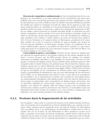 Presencia de competidores multinacionales. El nivel de globalización de los com-
petidores en una industria es un buen indicador de las características del sector, pero
también actúa como una presión que fuerza a las empresas locales a globalizarse, ya que
las interrelaciones que éstas establecen entre los distintos mercados debilitan la posición
de aquéllas que centran su estrategia en el país de origen. En los negocios en que unas
pocas empresas líderes se consolidan con un posicionamiento global, el resto de com-
petidores tendrá que imitar su trayectoria y aplicar una estrategia de seguimiento al líder
que les obliga a tomar posiciones en aquellos mercados donde se encuentren los prin-
cipales competidores. Así ha ocurrido en el sector de los helados en España, donde casi
todos los productores locales han desaparecido o han sido absorbidos por multinacio-
nales extrajeras como Unilever y Nestlé, ambos con cuotas de mercado que rondan el
30%. El tercer fabricante es la empresa balear La Menorquina, propietaria de la marca
Polo, nombre con el que se conocen los helados de agua en España, que alcanza un
17% del mercado doméstico. La Menorquina consigue resistir a la competencia de sus
rivales multinacionales, gracias a una política de innovación constante y a que comer-
cializa gran parte de su producción en los mercados europeos y del norte de África, con
sus marcas propias o con marcas blancas.
Universalidad de gustos y necesidades. El hecho de que clientes de distintos paí-
ses expresen los mismos gustos o necesidades respecto de una misma categoría de pro-
ducto o servicio favorece que las EMN puedan ofrecer un catálogo con mínimas
variaciones en múltiples mercados, lo cual simplifica las operaciones y favorece la inte-
gración. Si visitamos las páginas web de Sony en distintos países podemos apreciar como
comparten todas el mismo formato y los productos que ofrecen tienen las mismas carac-
terísticas, puesto que no existen diferencias entre lo que espera un comprador japonés,
mejicano, francés o turco de una cámara de fotos digital. Ohmae (1989) insiste en la idea
de que las necesidades de los consumidores de distintos países están convergiendo y
señala la disponibilidad de información como un factor determinante de este fenómeno.
Levitt (1983), con un planteamiento más radical si cabe, va más allá de la convergencia
de necesidades y de su argumentación se deduce que considera las necesidades huma-
nas sustancialmente homogéneas entre distintos países. Para este autor las diferencias no
tienen origen en disparidades entre consumidores de distintos lugares del mundo, sino
en obstáculos artificiales de carácter legal, cultural, o de estructuras de mercado, que
impiden a los clientes de cualquier lugar del mundo expresar unas necesidades que
devienen muy similares cuando se desvanecen estas barreras y el consumidor cuenta con
información para poder escoger. En cualquier caso, como veremos a continuación, sean
artificiales o no, para muchos productos esas barreras existen.
6.2.2. Presiones hacia la fragmentación de las actividades
En el Capítulo 1 vimos como la evolución del entorno en las últimas décadas ha favore-
cido el incremento de la intensidad de las fuerzas globalizadoras que acabamos de pre-
sentar. Nadie cuestiona que los pantalones Levis, los trajes de Armani, las videocámaras
Sony, las galletas Oreo, o las hamburguesas de McDonalds se venden bien en todo el
mundo. Sin caer en el tópico de que McDonalds no ofrece productos vacunos en la
India, ni porcinos en los países de mayoría musulmana, existen muchos matices que las
empresas han de tener en cuenta antes de decidir hacer lo mismo para todo el mundo
o desde los mismos sitios. En este apartado presentamos los argumentos que en ocasio-
Capítulo 6 Los enfoques estratégicos de competencia internacional 173
 