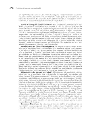 nes impiden hacerlo como son, los costes de transporte y almacenamiento, las diferen-
cias en los canales de distribución, las diferencias en los gustos y necesidades, en las
estructuras de mercado, las exigencias de los gobiernos locales, la existencia de sustitu-
tos locales, o la necesidad de mantenimiento de los productos.
Costes de transporte y almacenamiento. Para las industrias elaboradoras de pro-
ductos que presentan una reducida relación entre el valor del producto y el peso del
mismo, el coste del transporte de las mercancías puede suponer una elevada porción del
precio de venta, con lo cual, los gastos de transporte neutralizan cualquier ventaja deri-
vada de la concentración de la producción, obligando a realizar las actividades en luga-
res próximos a los consumidores y, por tanto, a dispersar la producción. Ocurre así en
industrias como la del cemento, en la que la necesidad de grandes inversiones y el de-
sarrollo tecnológico han llevado a la existencia de grandes multinacionales, que a menu-
do cuentan con varias plantas en un mismo país, en el que se reparten las distintas
regiones. En este sector es poco común que las exportaciones superen el 5% de la pro-
ducción, precisamente a causa del coste de transporte.
Diferencias en los canales de distribución. Las diferencias en los canales de dis-
tribución en diferentes países, y las diferencias en la política de precios, posicionamien-
to del producto, promoción y publicidad que éstas implican, favorecen la sensibilidad
local, al menos en la forma de creación de filiales encargadas de realizar estas funcio-
nes. En el mercado del ahorro los fondos de inversión han sido uno de los primeros pro-
ductos en los que las entidades han intentado llevar a cabo una estrategia europea, pero
se han encontrado con que, a pesar de la reducción y armonización de las barreras lega-
les y fiscales, en España el 95% de las ventas de fondos las realizan los bancos locales,
mientras que en Alemania o Francia la distribución de la banca baja al 60%, pero otros
canales, como las aseguradoras, llegan al 20%, lo que permite ofrecer otro tipo de pro-
ductos. Los grupos internacionales adaptan su estrategia en función de quien tenga la
distribución, de forma que en España llegan a acuerdos con bancos locales, en Alemania
e Italia con asesores independientes y en Francia con aseguradoras.
Diferencias en los gustos o necesidades. El argumento más usualmente compar-
tido a favor de la sensibilidad local es la variedad de necesidades que satisface una
misma categoría de producto en diferentes colectivos y la pluralidad de formas con que
las distintas características del producto son apreciadas por los consumidores de dife-
rentes países. Dado que las diferencias culturales, de nivel de renta, nivel de desarrollo
económico, clima, etc., también tienen expresión sobre la forma como las personas uti-
lizamos, o nos sentimos atraídas, por los bienes y servicios que tenemos a nuestro
alcance. En algunas industrias, distintos mercados locales pueden diferir en las exigen-
cias respecto del estilo, tamaño, relación precio-calidad-rendimiento, u otras dimen-
siones. La especificidad de las exigencias locales raramente se presenta de forma
claramente articulada. Su propia idiosincrasia implica que algunas demandas locales
sólo puedan ser interpretadas mediante la interacción diaria con los agentes del merca-
do doméstico, obligando a las empresas a localizarse en él. Estas diferencias pueden ser
tan evidentes como que en Japón las tallas de ropa que mejor se venden son inferiores
a las occidentales, pero a menudo son tan sutiles que no se pueden apreciar si no se
conoce el mercado de cerca.
Estructura de mercado. La estructura de mercado incluye la importancia de los
competidores locales comparada con la de los multinacionales. En aquellos sectores en
los que los competidores locales controlen una parte significativa de los respectivos mer-
174 Dirección de empresas internacionales
 