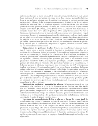 cados domésticos no se habrá producido la concentración de la industria, lo cual será un
buen indicador de que las ventajas de escala no se dan, a menos que cambie la tecno-
logía, y que es buena solución para la multinacional ajustarse a las particularidades de
cada mercado. Algunas de las grandes cadenas europeas de distribución llevan casi tres
décadas en mercados como el brasileño, argentino o mejicano, en los que han conse-
guido alcanzar los primeros puestos. En Chile, en cambio, la situación es muy distinta,
cadenas como Sears, J.C. Penny, Ahold, Home Depot o Carrefour, han abandonado el
mercado chileno tras varios años de pérdidas. Otros competidores como Wal-Mart o
Casino, no han intentado entrar al mercado chileno a pesar de tener operaciones en paí-
ses vecinos. Frente a la amenaza internacional, los distribuidores chilenos han fortaleci-
do sus relaciones con los proveedores y consumidores locales, han observado e imitado
las mejores prácticas de los competidores extranjeros, adaptándolas en función de los
profundos conocimientos que tienen del mercado, incrementando la oferta de produc-
tos y servicios para el consumidor y mejorando la logística, anulando cualquier ventaja
de los competidores internacionales.
Exigencias de los gobiernos locales. El deseo de los gobiernos locales de mante-
ner el control sobre la propia economía y fomentar su crecimiento, se traduce en la
adopción de medidas que limitan la capacidad de actuación de las empresas extranjeras
que operan en su territorio. La aplicación, o la amenaza de aplicación de restricciones al
comercio que dificulten o eliminen la posibilidad de competir con la producción local es
un argumento a menudo utilizado por los gobiernos para atraer la instalación de plantas
productivas o unidades de I+D. Así, la presión que obliga a las EMN a satisfacer las exi-
gencias gubernamentales y renunciar a las potenciales ventajas de la concentración, es
la fuerza que por sí sola tiene mayor peso para provocar que las EMN se tengan que
implicar con las especificidades del mercado local o tenerlo que abandonar. Incluso en
países en los que teóricamente existe libertad en los flujos de comercio e inversión se
han de tener en cuenta estas presiones, como cuando el Gobierno español adjudicó a
Siemens parte de la construcción de los ferrocarriles de alta velocidad en la línea Madrid
-Barcelona. Ante la exigencia gubernamental de construir una elevada parte de los equi-
pos en España, Siemens se vio obligada a aliarse con su rival Alstom, que había queda-
do eliminada del concurso, pero sí que poseía la capacidad productiva en el país para
poder llevar a cabo el encargo.
Existencia de sustitutos y necesidad de adaptar. Si las prestaciones de un pro-
ducto están relacionadas con la ejecución de tareas que en distintos mercados locales
han sido realizadas con tecnologías o productos alternativos, con diferentes relaciones
precio-rendimiento, o el producto se ha de adaptar para ser competitivo. Multinacionales
del sector alimentario en Europa han de tener en cuenta que el aceite de oliva tiene usos
similares en la cocina española a los que tiene la mantequilla en la francesa, o a los que
desempeña el aceite de girasol en otros países.
Necesidad de mantenimiento de los productos o fuerza de ventas local. En
aquellos negocios en que el productor necesite de una fuerza de ventas local, los com-
petidores internacionales se encuentran frente a un obstáculo en la realización de eco-
nomías de escala, más aún si los competidores locales venden una amplia gama de
productos, lo que obliga a las EMN a incrementar el grado de localización en el país de
destino. Para aquellos productos que necesiten de servicios de asistencia técnica o man-
tenimiento, las obligaciones del fabricante con el cliente no terminan con la entrega del
producto, sino que el compromiso se mantiene, forzando la presencia del productor en
el mercado.
Capítulo 6 Los enfoques estratégicos de competencia internacional 175
 