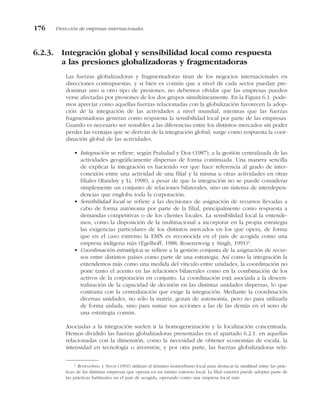 6.2.3. Integración global y sensibilidad local como respuesta
a las presiones globalizadoras y fragmentadoras
Las fuerzas globalizadoras y fragmentadoras tiran de los negocios internacionales en
direcciones contrapuestas, y si bien es común que a nivel de cada sector puedan pre-
dominar uno u otro tipo de presiones, no debemos olvidar que las empresas pueden
verse afectadas por presiones de los dos grupos simultáneamente. En la Figura 6.1. pode-
mos apreciar como aquellas fuerzas relacionadas con la globalización favorecen la adop-
ción de la integración de las actividades a nivel mundial, mientras que las fuerzas
fragmentadoras generan como respuesta la sensibilidad local por parte de las empresas.
Cuando es necesario ser sensibles a las diferencias entre los distintos mercados sin poder
perder las ventajas que se derivan de la integración global, surge como respuesta la coor-
dinación global de las actividades.
• Integración se refiere, según Prahalad y Doz (1987), a la gestión centralizada de las
actividades geográficamente dispersas de forma continuada. Una manera sencilla
de explicar la integración es haciendo ver que hace referencia al grado de inter-
conexión entre una actividad de una filial y la misma u otras actividades en otras
filiales (Randøy y Li, 1998), a pesar de que la integración no se puede considerar
simplemente un conjunto de relaciones bilaterales, sino un sistema de interdepen-
dencias que engloba toda la corporación.
• Sensibilidad local se refiere a las decisiones de asignación de recursos llevadas a
cabo de forma autónoma por parte de la filial, principalmente como respuesta a
demandas competitivas o de los clientes locales. La sensibilidad local la entende-
mos, como la disposición de la multinacional a incorporar en la propia estrategia
las exigencias particulares de los distintos mercados en los que opera, de forma
que en el caso extremo la EMN es reconocida en el país de acogida como una
empresa indígena más (Egelhoff, 1988; Rosenzweig y Singh, 1991)2
.
• Coordinación estratégica se refiere a la gestión conjunta de la asignación de recur-
sos entre distintos países como parte de una estrategia. Así como la integración la
entendemos más como una medida del vínculo entre unidades, la coordinación no
pone tanto el acento en las relaciones bilaterales como en la combinación de los
activos de la corporación en conjunto. La coordinación está asociada a la descen-
tralización de la capacidad de decisión en las distintas unidades dispersas, lo que
contrasta con la centralización que exige la integración. Mediante la coordinación
diversas unidades, no sólo la matriz, gozan de autonomía, pero no para utilizarla
de forma aislada, sino para sumar sus acciones a las de las demás en el seno de
una estrategia común.
Asociadas a la integración suelen ir la homogeneización y la localización concentrada.
Hemos dividido las fuerzas globalizadoras presentadas en el apartado 6.2.1. en aquellas
relacionadas con la dimensión, como la necesidad de obtener economías de escala, la
intensidad en tecnología o inversión, y por otra parte, las fuerzas globalizadoras rela-
176 Dirección de empresas internacionales
2
ROSENZWEIG y SINGH (1991) utilizan el término isomorfismo local para destacar la similitud entre las prác-
ticas de las distintas empresas que operan en un mismo entorno local. La filial exterior puede adoptar parte de
las prácticas habituales en el país de acogida, operando como una empresa local más.
 