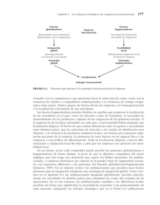 cionadas con la competencia y que presionan hacia la reducción de costes, como son la
existencia de clientes o competidores multinacionales o la existencia de ventaja compa-
rativa entre países. Ambos grupos de fuerzas llevan las empresas a la homogeneización
y la localización concentrada de sus actividades.
Las fuerzas fragmentadoras pueden dividirse en aquéllas que requieren la localización
de las actividades en el país, como los elevados costes de transporte, la necesidad de
mantenimiento de los productos o algunas de las exigencias de los gobiernos locales. Si
la empresa ha de localizar actividades en cada país, a nivel mundial habrá adoptado una
localización dispersa. El hecho de que existan diferencias entre los gustos y necesidades
entre distintos países, que las estructuras de mercado o los canales de distribución sean
distintos, o la existencia de productos sustitutos locales, son fuerzas que requieren adap-
tación por parte de la empresa. La presencia de estas fuerzas en un negocio lleva a las
empresas a una política de diferenciación. Tanto la localización dispersa, como la dife-
renciación o adaptación local llevadas a cabo por las empresas son ejercicios de sensi-
bilidad local.
En un mismo sector cada competidor puede percibir las presiones globalizadoras y
fragmentadoras de forma distinta. A pesar de que la dinámica competitiva del sector
implique que éste tenga una dimensión que supere los límites nacionales, las multina-
cionales, o empresas domésticas que operen en él pueden tratar de segmentarlo actuan-
do con respuestas diferentes a las presiones del binomio globalización-fragmentación
(Johnson, 1995). En un extremo teórico, las multinacionales que perciben unas fuertes
presiones para la integración adoptarán una estrategia de integración global. Como vere-
mos en el Apartado 6.4, las multinacionales integradas globalmente vinculan estrecha-
mente sus actividades en distintos países para minimizar los costes del conjunto de las
operaciones. En el otro extremo, las multinacionales sensibles a las diferencias locales
perciben de forma muy significativa la necesidad de responder a las particularidades de
cada mercado, adoptando un enfoque estratégico que en el Punto 6.3 calificaremos
Capítulo 6 Los enfoques estratégicos de competencia internacional 177
Fuerzas
globalizadoras
Fuerzas
fragmentadoras
Relacionadas con la dimensión
Relacionadas con la competencia
Necesidad de localización
Necesidad de adaptación
Integración
global
Sensibilidad
local
Homogeneización
Localización concentrada
Diferenciación-adaptación local
Localización dispersa
Estrategia
global
Estrategia
multidoméstica
Coordinación
Enfoque Transnacional
Empresa
internacional
FIGURA 6.1. Tensiones que afectan a la estrategia internacional de la empresa.
 