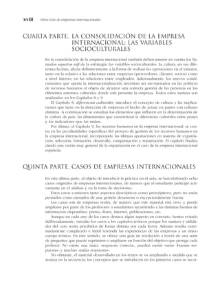 cuarta parte. la consolidación de la empresa
internacional: las variables
socioculturales
En la consolidación de la empresa internacional también deben tenerse en cuenta los lla-
mados aspectos soft de la estrategia: las variables socioculturales. La cultura, en sus dife-
rentes facetas, afecta definitivamente a la forma de realizar las operaciones en el exterior,
tanto en lo relativo a las relaciones entre empresas (proveedores, clientes, socios) como
a nivel interno, en las relaciones entre empleados. Adicionalmente, los nuevos condi-
cionantes que aporta la internacionalización necesitan ser incorporados en las políticas
de recursos humanos al objeto de alcanzar una correcta gestión de las personas en los
diferentes entornos culturales donde está presente la empresa. Todos estos matices son
analizados en los Capítulos 8 y 9.
El Capítulo 8, diferencias culturales, introduce el concepto de cultura y las implica-
ciones que tiene en la dirección de empresas el hecho de actuar en países con culturas
distintas. A continuación se estudian los elementos que influyen en la determinación de
la cultura de país, las dimensiones que caracterizan la diferencias culturales entre países
y los indicadores que las miden.
Por último, el Capítulo 9, los recursos humanos en la empresa internacional, se cen-
tra en las peculiaridades específicas del proceso de gestión de los recursos humanos en
la empresa internacional, incorporando las últimas aportaciones en materia de expatria-
ción: selección, formación, desarrollo, compensación y repatriación. El capítulo finaliza
dando una visión muy general de la expatriación en el caso de la empresa internacional
española.
Quinta parte. Casos de empresas internacionales
En esta última parte, al objeto de introducir la práctica en el aula, se han elaborado ocho
casos originales de empresas internacionales, de manera que el estudiante participe acti-
vamente en el análisis y en la toma de decisiones.
Estos casos contienen tanto aspectos descriptivos como prescriptivos, pero no están
pensados como ejemplos de una gestión desastrosa o excepcionalmente buena.
Los casos son de empresas reales, de manera que este material está vivo, y puede
ampliarse por parte de los profesores o estudiantes recurriendo a las distintas fuentes de
información disponibles: prensa diaria, internet, publicaciones, etc.
Aunque en cada uno de los casos destaca algún aspecto en concreto, hemos evitado
deliberadamente, vincular los casos a los capítulos teóricos porque los matices y utilida-
des del caso serán percibidos de forma distinta por cada lector. Además resulta extre-
madamente complicado e inútil rescindir las experiencias de las empresas a un único
cuerpo teórico. En este sentido, se ofrece una guía de resolución a través de una serie
de preguntas que puede suprimirse o ampliarse en función del objetivo que persiga cada
profesor. No existe una única «respuesta correcta», pueden existir varias «buenas res-
puestas» y muchas «malas respuestas».
No obstante, el material desarrollado en los textos se va ampliando a medida que se
avanza en la secuencia; los conceptos que se introducen en los primeros casos se incor-
xviii Dirección de empresas internacionales
 