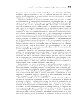 llos países en los que esté presente, dando lugar a una mentalidad policéntrica
(Perlmutter, 1969), favorecida por la baja rotación de los directivos, muy vinculados al
país de acogida. La política de recursos humanos también será distinta en cada país,
adaptándose a las prácticas locales.
La posición competitiva de la corporación multidoméstica será, por tanto, el resulta-
do de agregar las posiciones competitivas en los distintos mercados exteriores en los que
opera, ya que en cada uno de ellos sigue una estrategia independiente de la que se fija
en cualquier otro país (Hout, Porter y Rudden, 1982; Porter, 1986). La característica dis-
tintiva del modelo multidoméstico respecto de otros es precisamente que para cada mer-
cado exterior se formula una estrategia diferente, sin necesidad de llegar al extremo de
desarrollar productos o líneas de productos distintos para cada país. En semejantes cir-
cunstancias, el papel de la coordinación es residual, puesto que la diversidad que emana
de la empresa multidoméstica no permite que los conocimientos específicos desarrolla-
dos para cada mercado sean útiles en los demás. En esta situación también es necesario
tener en cuenta que los directivos de la filial local sentirán con mayor intensidad la nece-
sidad de desarrollar especificidades para el mercado doméstico, ya que perciben los ries-
gos de forma distinta. Dado que los directivos locales suelen ser para la corporación la
principal fuente de información sobre lo que sucede en el país de destino, éstos pueden
llegar a constituirse como una fuerza interna dentro de la multinacional con capacidad
para hacer presión a favor de dar respuesta a las particularidades del mercado, lo que
puede favorecer que se dé mayor autonomía a las filiales locales de la que justificarían
razones competitivas (Hedlund, 1981).
La estructura organizativa más común entre las empresas multidomésticas ha sido la
división por áreas geográficas, en la que las filiales operan con suficiente autonomía
(Davidson y Haspelagh, 1982; Hedlund, 1986; Martínez y Jarillo, 1989), o la estructura
madre-hija, que vincula directamente cada filial exterior con la alta dirección corporati-
va. La configuración de recursos resultante de la aplicación de estas estructuras, en tér-
minos de distribución de recursos y delegación de responsabilidades, ha sido bautizada
por Bartlett y Ghoshal (1989) como federación descentralizada, ya que esta forma de
gestión concede al personal local una elevada independencia.
La coordinación y el control se consiguen, en gran medida, mediante las relaciones
personales entre la más alta gestión de la corporación y los directivos de las filiales, que
en algunos casos son expatriados con amplia experiencia en la matriz, aunque los direc-
tivos locales tienen una considerable participación en los equipos directivos de las filia-
les (Martínez y Jarillo, 1989; Bartlett y Ghoshal, 1989), lo que implica un uso moderado
de la socialización. El control sobre las filiales se suele limitar a la presentación de infor-
mes sobre el rendimiento financiero. Por tanto, el uso de la formalización, y sobre todo
de la centralización es bajo (Ghoshal y Nohria, 1989a).
La razón del reducido uso de la centralización y la elevada autonomía conferida a
las filiales se encuentra en la disposición de la corporación a optimizar su posición en
el mercado local (Gates y Egelhoff, 1986). Aunque el concepto de sensibilidad ha sido
introducido en el punto anterior hay que añadir que, a pesar de que hay autores
(Harzing, 2000a) que definen la sensibilidad local como la medida en que las filiales
responden a las diferencias locales respecto de las preferencias de los consumidores,
nosotros pensamos que quien es sensible o deja de serlo no es la filial local, sino que
esta dimensión pertenece en primer lugar a la corporación. La filial es el instrumento
mediante el cual se ejerce esa sensibilidad, por eso los autores que hablan de localiza-
ción (Jarillo y Martínez, 1990a) obvian hablar de sensibilidad. La filial no es que sea sen-
Capítulo 6 Los enfoques estratégicos de competencia internacional 181
 