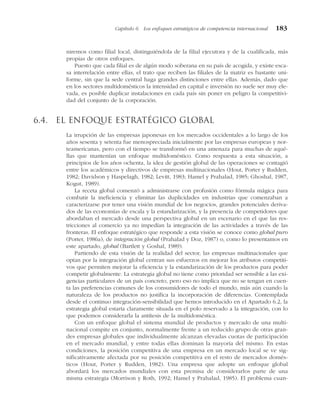 niremos como filial local, distinguiéndola de la filial ejecutora y de la cualificada, más
propias de otros enfoques.
Puesto que cada filial es de algún modo soberana en su país de acogida, y existe esca-
sa interrelación entre ellas, el trato que reciben las filiales de la matriz es bastante uni-
forme, sin que la sede central haga grandes distinciones entre ellas. Además, dado que
en los sectores multidomésticos la intensidad en capital e inversión no suele ser muy ele-
vada, es posible duplicar instalaciones en cada país sin poner en peligro la competitivi-
dad del conjunto de la corporación.
6.4. El enfoque estratégico global
La irrupción de las empresas japonesas en los mercados occidentales a lo largo de los
años sesenta y setenta fue menospreciada inicialmente por las empresas europeas y nor-
teamericanas, pero con el tiempo se transformó en una amenaza para muchas de aqué-
llas que mantenían un enfoque multidoméstico. Como respuesta a esta situación, a
principios de los años ochenta, la idea de gestión global de las operaciones se contagió
entre los académicos y directivos de empresas multinacionales (Hout, Porter y Rudden,
1982; Davidson y Haspelagh, 1982; Levitt, 1983; Hamel y Prahalad, 1985; Ghoshal, 1987,
Kogut, 1989).
La receta global comenzó a administrarse con profusión como fórmula mágica para
combatir la ineficiencia y eliminar las duplicidades en industrias que comenzaban a
caracterizarse por tener una visión mundial de los negocios, grandes potenciales deriva-
dos de las economías de escala y la estandarización, y la presencia de competidores que
abordaban el mercado desde una perspectiva global en un escenario en el que las res-
tricciones al comercio ya no impedían la integración de las actividades a través de las
fronteras. El enfoque estratégico que responde a esta visión se conoce como global puro
(Porter, 1986a), de integración global (Prahalad y Doz, 1987) o, como lo presentamos en
este apartado, global (Bartlett y Goshal, 1989).
Partiendo de esta visión de la realidad del sector, las empresas multinacionales que
optan por la integración global centran sus esfuerzos en mejorar los atributos competiti-
vos que permiten mejorar la eficiencia y la estandarización de los productos para poder
competir globalmente. La estrategia global no tiene como prioridad ser sensible a las exi-
gencias particulares de un país concreto, pero eso no implica que no se tengan en cuen-
ta las preferencias comunes de los consumidores de todo el mundo, más aún cuando la
naturaleza de los productos no justifica la incorporación de diferencias. Contemplada
desde el continuo integración-sensibilidad que hemos introducido en el Apartado 6.2, la
estrategia global estaría claramente situada en el polo reservado a la integración, con lo
que podemos considerarla la antítesis de la multidoméstica.
Con un enfoque global el sistema mundial de productos y mercado de una multi-
nacional compite en conjunto, normalmente frente a un reducido grupo de otras gran-
des empresas globales que individualmente alcanzan elevadas cuotas de participación
en el mercado mundial, y entre todas ellas dominan la mayoría del mismo. En estas
condiciones, la posición competitiva de una empresa en un mercado local se ve sig-
nificativamente afectada por su posición competitiva en el resto de mercados domés-
ticos (Hout, Porter y Rudden, 1982). Una empresa que adopte un enfoque global
abordará los mercados mundiales con esta premisa de considerarlos parte de una
misma estrategia (Morrison y Roth, 1992; Hamel y Prahalad, 1985). El problema cuan-
Capítulo 6 Los enfoques estratégicos de competencia internacional 183
 