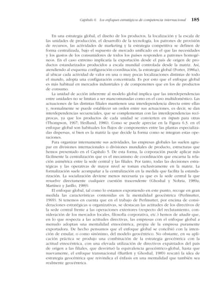 En una estrategia global, el diseño de los productos, la localización y la escala de
las unidades de producción, el desarrollo de la tecnología, los patrones de provisión
de recursos, las actividades de marketing y la estrategia competitiva se definen de
forma centralizada, bajo el supuesto de mercado unificado en el que las necesidades
y los gustos de los consumidores de todos los países responden a patrones homogé-
neos. En el caso extremo implicaría la exportación desde el país de origen de pro-
ductos estandarizados producidos a escala mundial controlada desde la matriz. Así,
atendiendo al esquema configuración-coordinación, la estrategia global (Porter, 1986a),
al ubicar cada actividad de valor en una o muy pocas localizaciones distintas de todo
el mundo, adopta una configuración concentrada. Es por esto que el enfoque global
es más habitual en mercados industriales y de componentes que en los de productos
de consumo.
La unidad de acción inherente al modelo global implica que las interdependencias
entre unidades no se limitan a ser mancomunadas como en el caso multidoméstico. Las
actuaciones de las distintas filiales mantienen una interdependencia directa entre ellas
y, normalmente se puede establecer un orden entre sus actuaciones, es decir, se dan
interdependencias secuenciales, que se complementan con las interdependencias recí-
procas, ya que los productos de cada unidad se convierten en inputs para otras
(Thompson, 1967; Hedlund, 1986). Como se puede apreciar en la Figura 6.3. en el
enfoque global son habituales los flujos de componentes entre las plantas especializa-
das dispersas, si bien es la matriz la que decide la forma como se integran estas ope-
raciones.
Para organizar internamente sus actividades, las empresas globales las suelen agru-
par en divisiones internacionales o divisiones mundiales de producto, estructuras que
hemos presentado en el Capítulo 5. De esta forma, la corporación puede aplicar más
fácilmente la centralización que es el mecanismo de coordinación que encarna la rela-
ción asimétrica entre la sede central y las filiales. Por tanto, todas las decisiones estra-
tégicas y las operativas de mayor nivel se toman exclusivamente en la matriz. La
formalización suele acompañar a la centralización en la medida que facilita la estanda-
rización. La socialización deviene menos necesaria ya que es la sede central la que
resuelve directamente cualquier cuestión trascendente (Ghoshal y Nohria, 1989a;
Martínez y Jarillo, 1989).
El enfoque global, tal como lo estamos exponiendo en este punto, recoge en gran
medida las características contenidas en la mentalidad geocéntrica (Perlmutter,
1969). Si tenemos en cuenta que en el trabajo de Perlmutter, por encima de consi-
deraciones estratégicas u organizativas, se destacan las actitudes de los directivos de
la sede central frente a las operaciones exteriores (respecto del reclutamiento, con-
sideración de los mercados locales, filosofía corporativa, etc.) hemos de añadir que,
en lo que respecta a las actitudes directivas, las empresas con el enfoque global a
menudo adoptan una mentalidad etnocéntrica, propia de la empresa puramente
exportadora. De hecho pensamos que el enfoque global se concibió con la inten-
ción de emular, o como sinónimo, del modelo geocéntrico. No obstante, en su apli-
cación práctica se produjo una combinación de la estrategia geocéntrica con la
actitud etnocéntrica, con una elevada utilización de directivos expatriados del país
de origen a las filiales, que desvirtuó la equivalencia geocéntrico-global, hasta que
nuevamente, el enfoque transnacional (Bartlett y Ghoshal, 1989) rescató la idea de
estrategia geocéntrica que reivindica el énfasis en una mentalidad que también sea
realmente geocéntrica.
Capítulo 6 Los enfoques estratégicos de competencia internacional 185
 