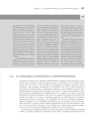 Capítulo 6 Los enfoques estratégicos de competencia internacional 187
enmoquetado en verde, de líneas sim-
ples, que permiten al cliente identifi-
carlas. Generalmente las tiendas se
ajustan a uno de los tres modelos pre-
diseñados de 2.000, 2.500 o 3.000
metros cuadrados, lo que permite
estandarizar su construcción y gestión.
En Decathlon todo está previsto, desde
la colocación de los productos en los
lineales hasta el propio proceso de
venta, para lo cual es de extrema
importancia el proceso de formación.
Pero no todo son normas, la empresa
organiza todo tipo de actos para sus
empleados, desde cenas de empresa
hasta actividades al aire libre, general-
mente relacionadas con el deporte.
También son muy frecuentes las visitas
a Campus.
El funcionamiento de todas las
tiendas debe ser idéntico. Están divi-
didas en secciones (náutica, montaña,
ciclismo, etc.) y cada sección tiene su
propio responsable. Cada sección den-
tro de la tienda debe ser rentable. Se
lleva un seguimiento de las ventas atri-
buibles a cada sección, así como de los
gastos imputables a ella. El director
de tienda y el responsable de explota-
ción se encargan de integrar todas las
secciones. Para cada tienda, en función
de su localización, de la inversión rea-
lizada, la situación del país, etc., se
estima una fecha a partir de la cual
tiene que ser rentable. Si transcurrido
ese período no consigue los resultados
deseados se investigan los motivos e
incluso se procede al cierre de la
misma. Así ocurrió en Argentina debi-
do a la situación económica del país,
en Marruecos donde no existía sufi-
ciente mercado potencial, o en Estados
Unidos, donde en 1999 Decathlon
adquirió la cadena MVP que operaba
en Boston. Tras intentar transformar las
tiendas de MVP al concepto de
Decathlon en 2003 se cerraron 14 de
las tiendas en aquel país, permane-
ciendo abiertas tan sólo las cuatro de
mayor tamaño, en las que se concen-
tran los esfuerzos de la empresa. Como
en el resto de centros, los directivos de
Decathlon están en estrecho contacto
con sus subordinados, supervisando
continuamente la realización de su
tarea.
El patrón de gestión de las tiendas
se aplica de forma similar a los centros
de producción especializados. Las pri-
meras plantas de producción se esta-
blecieron en Francia, pronto se
abrieron otras nuevas en países donde
la empresa después ha abierto tiendas,
como en España e Italia. No obstante,
cabe destacar que Decathlon posee
filiales de producción en países como
Marruecos, México, Vietnam o la India,
en los que no distribuye sus productos
pero donde el coste de la mano de
obra es muy inferior. En cualquier
caso, todas estas filiales, son estrecha-
mente supervisadas desde Campus. !
6.5. El enfoque estratégico transnacional
Acabamos de presentar los enfoques multidoméstico y global como perspectivas contra-
puestas para abordar los negocios internacionales. En el primer caso se trataba básica-
mente de hacer frente a la diversidad que plantean los distintos mercados locales
utilizando como principal herramienta la sensibilidad local. En el enfoque global, la
necesidad de competir frente a competidores eficientes a nivel mundial, hacía de la inte-
gración global la respuesta más adecuada. En el Punto 6.2. hemos presentado por sepa-
rado las fuerzas fragmentadoras y globalizadoras. Pero, ¿significa esto que las empresas
deberán hacer frente únicamente a uno de los dos grupos de factores? Obviamente han
pasado los tiempos en los que la respuesta podía ser tan unidimensional. El enfoque
transnacional trata de responder a la complejidad del entorno utilizando simultánea-
mente la integración y la sensibilidad, herramientas que en principio parecen incompa-
tibles. Para ello, la empresa utilizará algunos ingredientes de los otros dos enfoques, pero
no como un revuelto de soluciones, sino mediante una combinación consciente inspira-
da por una nueva filosofía cualitativamente distinta de las dos anteriores.
La heterarquía de Hedlund (1986), la corporación transnacional de Bartlett y Ghoshal
(1989), la empresa multifocal de Prahalad y Doz (1987), la multinacional horizontal de
 