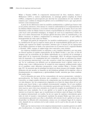 White y Poynter (1990), la corporación metanacional de Doz, Asakawa, Santos y
Williamson (1997), y menos explícitamente, la estrategia global compleja de Porter
(1986a), comparten la preocupación por desvelar las características de este modelo de
empresa que combina la integración global con la sensibilidad local y que aquí presen-
taremos como transnacional.
A pesar de las diferencias entre los modelos multidoméstico y global que hemos visto
en los puntos anteriores, éstos tienen en común la uniformidad en el comportamiento de
las distintas filiales exteriores y en el trato recibido por parte de la matriz. En el caso mul-
tidoméstico todas las filiales tienen la misma responsabilidad de abordar el propio mer-
cado local como prioridad estratégica, al margen de cual sea la importancia relativa de
éste en la esfera internacional. El enfoque global descansa sobre la centralización, y las
filiales exteriores se limitan a implementar la estrategia de la matriz, lo que refleja la
homogeneidad de roles entre las filiales.
Al margen del patrón de integración, los modelos multidoméstico y global parten de
la consideración de que la empresa matriz goza de responsabilidad global para las acti-
vidades que superan los límites nacionales, mientras que el alcance de las operaciones
de las filiales exteriores se limita a las operaciones en el entorno local o regional (Bartlett
y Ghoshal, 1989), aunque el output tenga otros mercados como destino.
Las empresas multinacionales se enfrentan a una compleja disyuntiva, por una parte,
no desean quebrar el espíritu emprendedor de las filiales locales, y por otra, se han de
asegurar que las actividades de las filiales individuales no se desvíen de la estrategia a
largo plazo de la corporación (Davidson y Haspelagh, 1982). El enfoque transnacional
trata de responder a la complejidad del reto competitivo al que se enfrentan las empre-
sas con presencia internacional, y por ello, renuncia a darle una respuesta unidimensio-
nal. No se conforman con definirse por un planteamiento local o global, como no se
debate entre coste o diferenciación, la ventaja de estas empresas multinacionales radica
en el equilibrio entre diferentes perspectivas, como señalan White y Poynter (1990,
pág. 95): «Es necesario que la estrategia incorpore un denso mosaico de ventajas. Algunos
elementos de este mosaico se basarán en las fortalezas globales de la empresa, otras se
fundamentarán en competencias y oportunidades locales, mientras que otras combina-
rán ambos tipos».
Con la demanda por parte de los consumidores de nuevas prestaciones, variedad y
personalización, los bienes devienen más complejos e, incluso para productos bien
conocidos, se exigen amplios abanicos de componentes que incorporan tecnologías cada
vez más dispares. Así, las competencias originadas en el país de origen dejan de ser sufi-
cientes para hacer frente a una realidad crecientemente compleja. En el caso multido-
méstico las filiales adoptaban los conocimientos generados por la matriz, o desarrollaban
otros nuevos, pero éstos eran retenidos en el país de acogida sin posibilidad de ser uti-
lizados por otras unidades. En el caso global, es la matriz la que genera los conoci-
mientos en el país de origen, que se transforman en órdenes antes de llegar a las filiales.
La empresa transnacional, en cambio, ha de ser capaz de explotar conocimiento gene-
rado en todo el mundo e internalizarlo mediante las propias filiales que dan acceso a
conocimientos generados por ellas o absorbidos del entorno local o global en el que se
desarrollan. La difusión del conocimiento, arranca así, en cualquier lugar de la corpora-
ción, dejando de ser exclusiva de la sede central, con lo cual la idea de país de origen
se difumina.
Dado que las innovaciones en la empresa transnacional se pueden generar en múlti-
ples localizaciones, la empresa transnacional distribuye los recursos de forma que se
188 Dirección de empresas internacionales
 