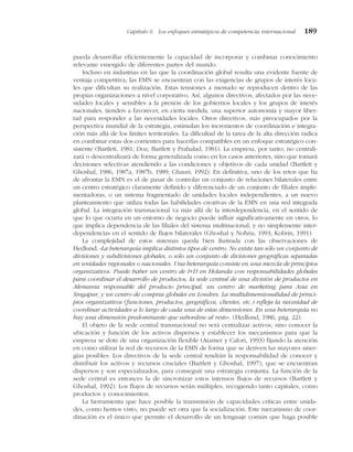pueda desarrollar eficientemente la capacidad de incorporar y combinar conocimiento
relevante emergido de diferentes partes del mundo.
Incluso en industrias en las que la coordinación global resulta una evidente fuente de
ventaja competitiva, las EMN se encuentran con las exigencias de grupos de interés loca-
les que dificultan su realización. Estas tensiones a menudo se reproducen dentro de las
propias organizaciones a nivel corporativo. Así, algunos directivos, afectados por las nece-
sidades locales y sensibles a la presión de los gobiernos locales y los grupos de interés
nacionales, tienden a favorecer, en cierta medida, una superior autonomía y mayor liber-
tad para responder a las necesidades locales. Otros directivos, más preocupados por la
perspectiva mundial de la estrategia, estimulan los incrementos de coordinación e integra-
ción más allá de los límites territoriales. La dificultad de la tarea de la alta dirección radica
en combinar estas dos corrientes para hacerlas compatibles en un enfoque estratégico con-
sistente (Bartlett, 1981; Doz, Bartlett y Prahalad, 1981). La empresa, por tanto, no centrali-
zará o descentralizará de forma generalizada como en los casos anteriores, sino que tomará
decisiones selectivas atendiendo a las condiciones y objetivos de cada unidad (Bartlett y
Ghoshal, 1986, 1987a, 1987b, 1989; Ghauri, 1992). En definitiva, uno de los retos que ha
de afrontar la EMN es el de pasar de controlar un conjunto de relaciones bilaterales entre
un centro estratégico claramente definido y diferenciado de un conjunto de filiales imple-
mentadoras, o un sistema fragmentado de unidades locales independientes, a un nuevo
planteamiento que utiliza todas las habilidades creativas de la EMN en una red integrada
global. La integración transnacional va más allá de la interdependencia, en el sentido de
que lo que ocurra en un entorno de negocio puede influir significativamente en otros, lo
que implica dependencia de las filiales del sistema multinacional, y no simplemente inter-
dependencias en el sentido de flujos bilaterales (Ghoshal y Nohria, 1993; Kobrin, 1991).
La complejidad de estos sistemas queda bien ilustrada con las observaciones de
Hedlund: «La heterarquía implica distintos tipos de centro. No existe tan sólo un conjunto de
divisiones y subdivisiones globales, o sólo un conjunto de divisiones geográficas separadas
en unidades regionales o nacionales. Una heterarquía consiste en una mezcla de principios
organizativos. Puede haber un centro de I+D en Holanda con responsabilidades globales
para coordinar el desarrollo de productos, la sede central de una división de productos en
Alemania responsable del producto principal, un centro de marketing para Asia en
Singapur, y un centro de compras globales en Londres. La multidimensionalidad de princi-
pios organizativos (funciones, productos, geográficos, clientes, etc.) refleja la necesidad de
coordinar actividades a lo largo de cada una de estas dimensiones. En una heterarquía no
hay una dimensión predominante que subordine al resto». (Hedlund, 1986, pág. 22).
El objeto de la sede central transnacional no será centralizar activos, sino conocer la
ubicación y función de los activos dispersos y establecer los mecanismos para que la
empresa se dote de una organización flexible (Atamer y Calori, 1993) fijando la atención
en como utilizar la red de recursos de la EMN de forma que se deriven las mayores siner-
gías posibles. Los directivos de la sede central tendrán la responsabilidad de conocer y
distribuir los activos y recursos cruciales (Bartlett y Ghoshal, 1997), que se encuentran
dispersos y son especializados, para conseguir una estrategia conjunta. La función de la
sede central es entonces la de sincronizar estos intensos flujos de recursos (Bartlett y
Ghoshal, 1992). Los flujos de recursos serán múltiples, recogiendo tanto capitales, como
productos y conocimientos.
La herramienta que hace posible la transmisión de capacidades críticas entre unida-
des, como hemos visto, no puede ser otra que la socialización. Este mecanismo de coor-
dinación es el único que permite el desarrollo de un lenguaje común que haga posible
Capítulo 6 Los enfoques estratégicos de competencia internacional 189
 