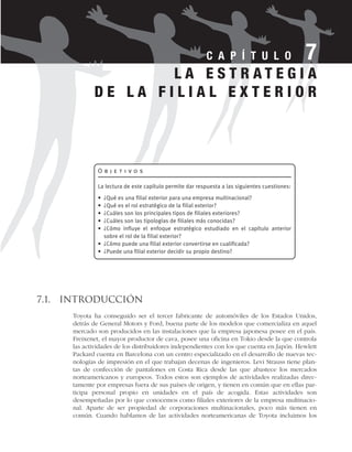 7.1. Introducción
Toyota ha conseguido ser el tercer fabricante de automóviles de los Estados Unidos,
detrás de General Motors y Ford, buena parte de los modelos que comercializa en aquel
mercado son producidos en las instalaciones que la empresa japonesa posee en el país.
Freixenet, el mayor productor de cava, posee una oficina en Tokio desde la que controla
las actividades de los distribuidores independientes con los que cuenta en Japón. Hewlett
Packard cuenta en Barcelona con un centro especializado en el desarrollo de nuevas tec-
nologías de impresión en el que trabajan decenas de ingenieros. Levi Strauss tiene plan-
tas de confección de pantalones en Costa Rica desde las que abastece los mercados
norteamericanos y europeos. Todos estos son ejemplos de actividades realizadas direc-
tamente por empresas fuera de sus países de origen, y tienen en común que en ellas par-
ticipa personal propio en unidades en el país de acogida. Estas actividades son
desempeñadas por lo que conocemos como filiales exteriores de la empresa multinacio-
nal. Aparte de ser propiedad de corporaciones multinacionales, poco más tienen en
común. Cuando hablamos de las actividades norteamericanas de Toyota incluimos los
C A P Í T U L O 7
O b j e t i v o s
La lectura de este capítulo permite dar respuesta a las siguientes cuestiones:
• ¿Qué es una filial exterior para una empresa multinacional?
• ¿Qué es el rol estratégico de la filial exterior?
• ¿Cuáles son los principales tipos de filiales exteriores?
• ¿Cuáles son las tipologías de filiales más conocidas?
• ¿Cómo influye el enfoque estratégico estudiado en el capítulo anterior
sobre el rol de la filial exterior?
• ¿Cómo puede una filial exterior convertirse en cualificada?
• ¿Puede una filial exterior decidir su propio destino?
L A E S T R A T E G I A
D E L A F I L I A L E X T E R I O R
 