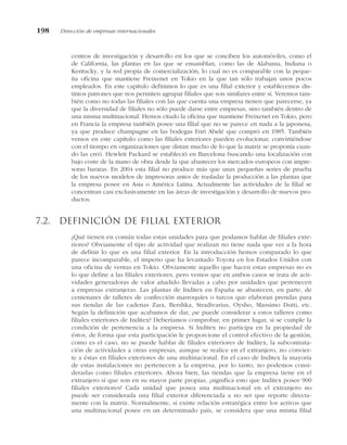 centros de investigación y desarrollo en los que se conciben los automóviles, como el
de California, las plantas en las que se ensamblan, como las de Alabama, Indiana o
Kentucky, y la red propia de comercialización, lo cual no es comparable con la peque-
ña oficina que mantiene Freixenet en Tokio en la que tan sólo trabajan unos pocos
empleados. En este capítulo definimos lo que es una filial exterior y establecemos dis-
tintos patrones que nos permiten agrupar filiales que son similares entre sí. Veremos tam-
bién como no todas las filiales con las que cuenta una empresa tienen que parecerse, ya
que la diversidad de filiales no sólo puede darse entre empresas, sino también dentro de
una misma multinacional. Hemos citado la oficina que mantiene Freixenet en Tokio, pero
en Francia la empresa también posee una filial que no se parece en nada a la japonesa,
ya que produce champagne en las bodegas Enri Abelé que compró en 1985. También
vemos en este capítulo como las filiales exteriores pueden evolucionar, convirtiéndose
con el tiempo en organizaciones que distan mucho de lo que la matriz se proponía cuan-
do las creó. Hewlett Packard se estableció en Barcelona buscando una localización con
bajo coste de la mano de obra desde la que abastecer los mercados europeos con impre-
soras baratas. En 2004 esta filial no produce más que unas pequeñas series de prueba
de los nuevos modelos de impresoras antes de trasladar la producción a las plantas que
la empresa posee en Asia o América Latina. Actualmente las actividades de la filial se
concentran casi exclusivamente en las áreas de investigación y desarrollo de nuevos pro-
ductos.
7.2. Definición de filial exterior
¿Qué tienen en común todas estas unidades para que podamos hablar de filiales exte-
riores? Obviamente el tipo de actividad que realizan no tiene nada que ver a la hora
de definir lo que es una filial exterior. En la introducción hemos comparado lo que
parece incomparable, el imperio que ha levantado Toyota en los Estados Unidos con
una oficina de ventas en Tokio. Obviamente aquello que hacen estas empresas no es
lo que define a las filiales exteriores, pero vemos que en ambos casos se trata de acti-
vidades generadoras de valor añadido llevadas a cabo por unidades que pertenecen
a empresas extranjeras. Las plantas de Inditex en España se abastecen, en parte, de
centenares de talleres de confección marroquíes o turcos que elaboran prendas para
sus tiendas de las cadenas Zara, Bershka, Stradivarius, Oysho, Massimo Dutti, etc.
Según la definición que acabamos de dar, ¿se puede considerar a estos talleres como
filiales exteriores de Inditex? Deberíamos comprobar, en primer lugar, si se cumple la
condición de pertenencia a la empresa. Si Inditex no participa en la propiedad de
éstos, de forma que esta participación le proporcione el control efectivo de la gestión,
como es el caso, no se puede hablar de filiales exteriores de Inditex, la subcontrata-
ción de actividades a otras empresas, aunque se realice en el extranjero, no convier-
te a éstas en filiales exteriores de una multinacional. En el caso de Inditex la mayoría
de estas instalaciones no pertenecen a la empresa, por lo tanto, no podemos consi-
derarlas como filiales exteriores. Ahora bien, las tiendas que la empresa tiene en el
extranjero sí que son en su mayor parte propias, ¿significa esto que Inditex posee 900
filiales exteriores? Cada unidad que posea una multinacional en el extranjero no
puede ser considerada una filial exterior diferenciada a no ser que reporte directa-
mente con la matriz. Normalmente, si existe relación estratégica entre los activos que
una multinacional posee en un determinado país, se considera que una misma filial
198 Dirección de empresas internacionales
 