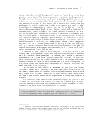 incluye todos ellos. Así, si Inditex posee 76 tiendas en Francia de su cadena Zara,
podríamos hablar de una filial francesa, que cuenta con distintas tiendas, pero no de
76 filiales francesas. Entonces, ¿sólo puede existir una filial por país? Si todas las acti-
vidades que posee la multinacional en el país pertenecen a la misma unidad de nego-
cio, seguramente sí, pero si en un mismo país la empresa posee activos que son
gestionados por distintas unidades de negocio, y que reportan a la matriz por dife-
rentes líneas, se considera que la empresa posee más de una filial en el país. Por
ejemplo, la empresa italiana Pirelli cuenta en España con una filial en su división de
neumáticos que produce neumáticos para equipar turismos, furgonetas y todo terre-
nos, cuenta también con una filial de su división de cables que se utilizan en siste-
mas de comunicaciones y para el transporte de energía eléctrica. A pesar de que las
sedes de ambas filiales se encuentran a pocos kilómetros de distancia, no se puede
hablar de una filial española de Pirelli, sino de una filial de Pirelli Cables, y otra de
Pirelli Neumáticos. Como hemos visto en el Capítulo 5, el tipo de estructura organi-
zativa adoptada por la corporación determina la existencia de una o más filiales por
país. En el caso de estructuras globales por áreas geográficas existirá una sola filial
por país, mientras que si se trata de estructuras por producto es posible que la matriz
decida mantener más de una filial por país.
La existencia de filiales exteriores es precisamente el hecho que convierte a una
empresa local o internacional en multinacional. Como vimos en el Capítulo 2, la empre-
sa local se convierte en internacional en el momento en que comienza a comercializar
sus productos o servicios de forma regular en los mercados exteriores. Pero no se con-
vierte en multinacional hasta que no posee filiales exteriores. Este término de filial exte-
rior incluye incluso una simple oficina de representación, con un par de empleados, con
la condición de que éstos formen parte de la plantilla de la empresa y realicen su acti-
vidad habitual en el país de acogida.
El país en el que está ubicada la filial lo conocemos como país de acogida1
diferen-
ciándolo del país de destino, que es aquel que se abastece a través de exportaciones. El
mercado del país en el que está ubicada la filial exterior pasa entonces a ser su mercado
local, aunque, como veremos a continuación, las filiales no sólo venden en sus propios
mercados locales, sino que pueden orientar su producción a los mercados regionales o
al global.
Con el surgimiento de las primeras filiales exteriores la empresa que opera en el país
de origen pasa a convertirse en la matriz o sede central de la empresa para las filiales,
aunque el referente que supone la sede central para ellas pueden encontrarlo en unida-
des ubicadas en países distintos del que vio nacer a la empresa.
Capítulo 7 La estrategia de la filial exterior 199
1
En la literatura a menudo se utiliza el término «país huésped», como traducción de host country que en
inglés se contrapone al home country, o país de origen. Puesto que es el país el que hospeda a la filial, y no
al contrario, consideramos más correcto utilizar el término «país de acogida».
Definimos como filial exterior, aquella unidad perteneciente a una empresa multina-
cional que agrupa actividades generadoras de valor añadido en el exterior.
 