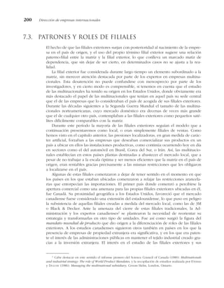 7.3. Patrones y roles de filiales
El hecho de que las filiales exteriores surjan con posterioridad al nacimiento de la empre-
sa en el país de origen, y el uso del propio término filial exterior sugiere una relación
paterno-filial entre la matriz y la filial exterior, lo que conlleva un marcado matiz de
dependencia, que sin dejar de ser cierto, en determinados casos no se ajusta a la rea-
lidad.
La filial exterior fue considerada durante largo tiempo un elemento subordinado a la
matriz, sin merecer atención destacada por parte de los expertos en empresas multina-
cionales. Esta desatención no puede confundirse con menosprecio por parte de los
investigadores, y en cierto modo es comprensible, si tenemos en cuenta que el estudio
de las multinacionales ha tenido su origen en los Estados Unidos, donde obviamente era
más destacado el papel de las multinacionales que tenían en aquel país su sede central
que el de las empresas que lo consideraban el país de acogida de sus filiales exteriores.
Durante las décadas siguientes a la Segunda Guerra Mundial el tamaño de las multina-
cionales norteamericanas, cuyo mercado doméstico era decenas de veces más grande
que el de cualquier otro país, contemplaban a las filiales exteriores como pequeños saté-
lites difícilmente comparables con la matriz.
Durante este período la mayoría de las filiales exteriores seguían el modelo que a
continuación presentaremos como local, o eran simplemente filiales de ventas. Como
hemos visto en el capítulo anterior, las presiones localizadoras, en gran medida de carác-
ter artificial, forzaban a las empresas que deseaban comercializar sus productos en un
país a ubicar en ellos las instalaciones productivas, como continúa ocurriendo hoy en día
en sectores como el del automóvil en Brasil, Corea del Sur, o Irán. Así, las multinacio-
nales establecían en estos países plantas destinadas a abastecer el mercado local, que a
pesar de no trabajar a la escala óptima y ser menos eficientes que la matriz en el país de
origen, eran rentables gracias precisamente a las mismas restricciones que les obligaron
a localizarse en el país.
Algunas de estas filiales comenzaron a dejar de tener sentido en el momento en que
los países en los que estaban ubicadas comenzaron a relajar las restricciones arancela-
rias que entorpecían las importaciones. El primer país donde comenzó a percibirse la
apertura comercial como una amenaza para las propias filiales exteriores ubicadas en él,
fue Canadá. Su proximidad geográfica a los Estados Unidos, favoreció que el mercado
canadiense fuese considerado una extensión del estadounidense, lo que puso en peligro
la subsistencia de aquellas filiales creadas a medida del mercado local, como las de 3M
o Black & Decker. Ante la amenaza del cierre de estas filiales tradicionales, la Ad-
ministración y los expertos canadienses2
se plantearon la necesidad de reorientar su
estrategia y transformarlas en otro tipo de unidades. Fue así como surgió la figura del
mandato mundial de producto que dio origen a la diferenciación de roles de las filiales
exteriores. A los estudios canadienses siguieron otros también en países en los que la
presencia de empresas de propiedad extranjera era significativa, y en los que era paten-
te el interés de las administraciones públicas en mantener el tejido industrial creado gra-
cias a la inversión extranjera. El interés en el estudio de las filiales exteriores y sus
200 Dirección de empresas internacionales
2
Cabe destacar en este sentido el informe pionero del Science Council of Canada (1980): Multinationals
and industrial strategy: The role of World Product Mandates, y la recopilación de estudios realizada por ETEMAD
y DULUDE (1986): Managing the multinational subsidiary, Croom Helm, London, Ontario.
 