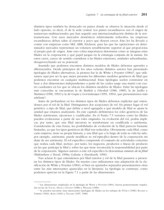 distintos tipos también ha destacado en países donde se observa la situación desde el
lado opuesto, es decir, el de la sede central. Los países escandinavos son el origen de
numerosas multinacionales que han seguido una internacionalización distinta de la nor-
teamericana. Con unos mercados domésticos relativamente reducidos, las empresas
escandinavas deben saltar al exterior a poco que deseen crecer. Esto les ha llevado a
contar con empresas como SKF, ABB, Erickson, para las que las operaciones en deter-
minados mercados representan un volumen sensiblemente superior al que proporciona
el propio país de origen. Ante esto cobra importancia determinar cómo se integran estas
filiales en la corporación y qué papel juegan en la estrategia conjunta de la misma. En
estos casos, carece de sentido considerar a las filiales exteriores, unidades subordinadas,
desaprovechando así su potencial.
Asumido que podemos encontrar distintos modelos de filiales debemos aprender a
diferenciarlos. Desde principios de los años ochenta distintos autores han presentado
tipologías de filiales alternativas, la pionera fue la de White y Poynter (1984)3
, que utili-
zamos aquí por ser la que mejor presenta los diferentes modelos genéricos de filial que
podemos encontrar en cualquier multinacional. Estas tipologías suelen construirse en
base a dos dimensiones independientes a partir de las cuales surge una matriz con cua-
tro cuadrantes en los que se ubican los distintos modelos de filiales. Entre las tipologías
más conocidas se encuentran la de Bartlett y Ghoshal (1986, 1989), la de Jarillo y
Martínez (1990, 1991) y la de Gupta y Govindarajan (1991, 1994), que presentaremos más
adelante4
.
Antes de profundizar en los distintos tipos de filiales debemos explicitar qué enten-
demos por el rol de la filial. Distinguimos dos acepciones de rol. En primer lugar el rol
genérico, o tipo de filial, que define a nivel agregado a qué modelo de filial se ajusta la
unidad que estamos analizando. En este capítulo definiremos los roles genéricos de las
filiales autónomas, ejecutoras y cualificadas. En el Punto 7.5 veremos como las filiales
pueden evolucionar a partir de sus roles originales. La evolución del rol, podría impli-
car, por tanto, que una filial ejecutora se transformase en cualificada o autónoma.
Consideradas de esta forma, las posibilidades de evolución de la filial parecen bastante
limitadas, ya que los tipos genéricos de filial son reducidos. Obviamente cada filial, como
cada empresa, tiene su propia historia, y una filial que a lo largo de toda su vida ha sido,
por ejemplo, autónoma, puede modificar su rol específico dentro de la corporación sin
dejar de ser autónoma. El rol específico comprende el conjunto de actividades concretas
que realiza cada filial, incluye, por tanto, los negocios, productos o líneas de producto
en las que participa la filial y sobre las que tiene reconocida la responsabilidad por parte
de la corporación. Algunos autores a este rol específico lo denominan estatuto de la filial
(Birkinshaw y Hood, 1998a; Galunic y Eisenhardt, 1996).
Tras aclarar lo que entendemos por filial exterior y rol de la filial pasamos a presen-
tar los distintos tipos de filiales. En nuestro caso utilizaremos una adaptación de la cla-
sificación de White y Poynter (1984), si bien en apartados separados presentaremos otras
entre las más interesantes aparecidas en la literatura. La tipología se construye, como
podemos apreciar en la Figura 7.1 a partir de las dimensiones:
Capítulo 7 La estrategia de la filial exterior 201
3
Las dimensiones empleadas en la tipología de WHITE y POYNTER (1984), fueron posteriormente emplea-
das en las de YOUNG, HOOD y DUNLOP (1988) y WILLIAMS (1998).
4
Se pueden encontrar otras interesantes tipologías de filiales en los trabajos de D’CRUZ (1986); RUGMAN y
VERBEKE (1993), ROTH (1992) y TAGGART (1997, 1998).
 