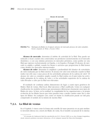 Alcance de mercado: determina el ámbito de actividad de la filial. Éste puede ser
reducido o local, cuando ésta comercializa sus productos exclusivamente en el mercado
doméstico, o con una mínima presencia en mercados próximos, como podría ser una
filial que operase exclusivamente en España, o en España y Portugal. El alcance de mer-
cado es amplio o global, cuando los bienes o servicios que proporciona la filial tienen
como destino los mercados internacionales.
Alcance de valor: determina la amplitud y profundidad del abanico de actividades
de valor realizadas por la filial exterior. El alcance de valor será reducido cuando la filial
realice tan sólo una o unas pocas de las actividades primarias de la cadena de valor5
. El
alcance de valor se considera amplio cuando la filial realiza en el país todas las activi-
dades primarias de la cadena de valor, o si las actividades superiores de la cadena de
valor llevadas a cabo por la filial son relevantes.
El resultado de combinar ambas dimensiones da lugar a cuatro tipos genéricos de
filiales: filial de ventas, filial local, filial ejecutora y filial cualificada. Como en cualquier
clasificación, los modelos teóricos que presentamos diferencian claramente unos tipos de
filiales de otros. Si bien, en la realidad, la complejidad de las organizaciones y la propia
evolución de las filiales hacen que éstas puedan estar a medio camino entre dos o más
tipos de filiales. En cualquier caso, tener en mente la clasificación puede ser útil para
comprender el sentido de la misión de nuestra filial.
7.3.1. La filial de ventas
En el Capítulo 3 vimos como la forma más sencilla de tener presencia en un país median-
te inversión directa era a través de filiales de venta. En el modelo secuencial de la interna-
202 Dirección de empresas internacionales
Filial de
ventas
Filial
ejecutora
Filial
autónoma
Filial
cualificada
Local Global
Bajo
Alto
Alcance
de
valor
Alcance de mercado
FIGURA 7.1. Tipología de filiales en el espacio alcance de mercado-alcance de valor añadido.
Fuente: adaptado de White y Poynter (1984).
5
El concepto de Cadena de Valor fue introducido por M. E. PORTER (1985) en su obra Ventaja Competitiva,
desde entonces podemos encontrar referencias a él en cualquier manual de Dirección Estratégica.
 