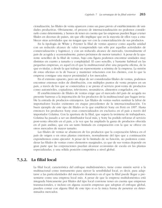 cionalización, las filiales de venta aparecen como un paso previo al establecimiento de uni-
dades productivas. Obviamente, el proceso de internacionalización no podemos conside-
rarlo como determinista, y hemos de tener en cuenta que las empresas pueden llegar a tener
filiales en decenas de países, sin que ello implique que en la mayoría de ellos vaya a esta-
blecer otras actividades que no tengan que ver con la comercialización de sus productos.
En la tipología de White y Poynter la filial de ventas aparece como aquella unidad
con un reducido alcance de valor (comprendido tan sólo por aquellas actividades de
comercialización y logística), y con un reducido alcance de mercado, (normalmente el
país de acogida y ocasionalmente, países próximos de menor tamaño). A pesar de la apa-
rente sencillez de la filial de ventas, bajo esta figura podemos encontrar unidades muy
distintas en cuanto a tamaño y complejidad. El caso sencillo, y bastante habitual en las
pequeñas empresas, es aquel en el que la multinacional abre una pequeña oficina, de la
que es titular, y desde la que trabaja un representante a nómina de la empresa. La misión
de estas oficinas es la de buscar y mantener relaciones con los clientes, con lo que la
empresa consigue una mayor proximidad a los mercados.
En el extremo opuesto, pero sin dejar de ser consideradas filiales de ventas, podemos
encontrar extensas redes de distribución, con múltiples puntos de venta propios en un
país, a través de los que se comercializa y se presta el servicio post-venta de productos
como automóviles, copiadoras, televisores, neumáticos, alimentos congelados, etc.
El establecimiento de filiales de ventas exige que el mercado del país de acogida no
presente barreras a la importación de los productos de la multinacional que hagan invia-
ble la entrada de productos extranjeros. Las filiales de ventas suelen sustituir la labor de
importadores locales existentes en etapas precedentes de la internacionalización. Un
buen ejemplo de este tipo de filiales es la que estableció Sony en Perú en 1997. Hasta
entonces los productos Sony eran comercializados en exclusiva en el país a través del
importador Colatina. Con la apertura de la filial, que supera la treintena de trabajadores,
Colatina ha pasado a ser un distribuidor local más, y Sony ha podido reforzar el servicio
post-venta ofrecido en el país, a la vez que ha ampliado la gama de productos ofrecida
en el país andino, que era un tanto limitada en comparación con la que se ofrece en
otros mercados de mayor tamaño.
Las filiales de ventas se abastecen de los productos que la corporación fabrica en el
país de origen o en otras plantas exteriores, normalmente del tipo que a continuación
expondremos como ejecutor. A pesar de lo limitado de su función, no podemos consi-
derar las filiales de ventas como elementos marginales, ya que de sus ventas depende en
gran parte que las corporaciones puedan alcanzar economías de escala en las plantas
especializadas, y una sólida posición competitiva a nivel global.
7.3.2. La filial local
La filial local, característica del enfoque multidoméstico, tiene como misión servir a la
multinacional como instrumento para ejercer la sensibilidad local, es decir, para adap-
tarse a las particularidades del mercado doméstico en el que la filial puede llegar a pre-
sentarse como una empresa local más. A pesar de que la empresa multidoméstica está
integrada básicamente por filiales del tipo local conviene tener en cuenta que empresas
transnacionales, e incluso en alguna ocasión empresas que adoptan el enfoque global,
pueden contar con alguna filial de este tipo si es la única forma de penetrar en deter-
minados mercados.
Capítulo 7 La estrategia de la filial exterior 203
 