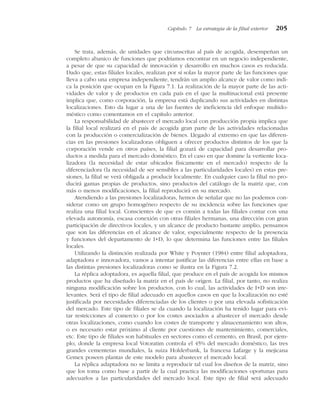 Se trata, además, de unidades que circunscritas al país de acogida, desempeñan un
completo abanico de funciones que podríamos encontrar en un negocio independiente,
a pesar de que su capacidad de innovación y desarrollo en muchos casos es reducida.
Dado que, estas filiales locales, realizan por sí solas la mayor parte de las funciones que
lleva a cabo una empresa independiente, tendrán un amplio alcance de valor como indi-
ca la posición que ocupan en la Figura 7.1. La realización de la mayor parte de las acti-
vidades de valor y de productos en cada país en el que la multinacional está presente
implica que, como corporación, la empresa está duplicando sus actividades en distintas
localizaciones. Esto da lugar a una de las fuentes de ineficiencia del enfoque multido-
méstico como comentamos en el capítulo anterior.
La responsabilidad de abastecer el mercado local con producción propia implica que
la filial local realizará en el país de acogida gran parte de las actividades relacionadas
con la producción o comercialización de bienes. Llegado al extremo en que las diferen-
cias en las presiones localizadoras obliguen a ofrecer productos distintos de los que la
corporación vende en otros países, la filial gozará de capacidad para desarrollar pro-
ductos a medida para el mercado doméstico. En el caso en que domine la vertiente loca-
lizadora (la necesidad de estar ubicados físicamente en el mercado) respecto de la
diferenciadora (la necesidad de ser sensibles a las particularidades locales) en estas pre-
siones, la filial se verá obligada a producir localmente. En cualquier caso la filial no pro-
ducirá gamas propias de productos, sino productos del catálogo de la matriz que, con
más o menos modificaciones, la filial reproducirá en su mercado.
Atendiendo a las presiones localizadoras, hemos de señalar que no las podemos con-
siderar como un grupo homogéneo respecto de su incidencia sobre las funciones que
realiza una filial local. Conscientes de que es común a todas las filiales contar con una
elevada autonomía, escasa conexión con otras filiales hermanas, una dirección con gran
participación de directivos locales, y un alcance de producto bastante amplio, pensamos
que son las diferencias en el alcance de valor, especialmente respecto de la presencia
y funciones del departamento de I+D, lo que determina las funciones entre las filiales
locales.
Utilizando la distinción realizada por White y Poynter (1984) entre filial adoptadora,
adaptadora e innovadora, vamos a intentar justificar las diferencias entre ellas en base a
las distintas presiones localizadoras como se ilustra en la Figura 7.2.
La réplica adoptadora, es aquella filial, que produce en el país de acogida los mismos
productos que ha diseñado la matriz en el país de origen. La filial, por tanto, no realiza
ninguna modificación sobre los productos, con lo cual, las actividades de I+D son irre-
levantes. Será el tipo de filial adecuado en aquellos casos en que la localización no esté
justificada por necesidades diferenciadas de los clientes o por una elevada sofisticación
del mercado. Este tipo de filiales se da cuando la localización ha tenido lugar para evi-
tar restricciones al comercio o por los costes asociados a abastecer el mercado desde
otras localizaciones, como cuando los costes de transporte y almacenamiento son altos,
o es necesario estar próximo al cliente por cuestiones de mantenimiento, comerciales,
etc. Este tipo de filiales son habituales en sectores como el cemento, en Brasil, por ejem-
plo, donde la empresa local Votoratim controla el 45% del mercado doméstico, las tres
grandes cementeras mundiales, la suiza Holderbank, la francesa Lafarge y la mejicana
Cemex poseen plantas de este modelo para abastecer el mercado local.
La réplica adaptadora no se limita a reproducir tal cual los diseños de la matriz, sino
que los toma como base a partir de la cual practica las modificaciones oportunas para
adecuarlos a las particularidades del mercado local. Este tipo de filial será adecuado
Capítulo 7 La estrategia de la filial exterior 205
 