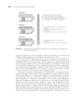 cuando los consumidores locales manifiesten diferencias moderadas en los gustos que
obligan a modificar ligeramente los productos diseñados por la matriz.
Es necesario tener en cuenta que, tanto en el caso adoptador como adaptador, los
productos traspasados a la filial no tienen porqué ser los mismos que está produciendo
simultáneamente la matriz y otras filiales, sino que, aplicando los principios del ciclo de
vida del producto (Vernon, 1966), que hemos estudiado en el Capítulo 4, la filial puede
estar produciendo artículos que la matriz considera obsoletos para el país de origen, pero
que en países menos desarrollados continúan estando vigentes. En este caso, no deja de
ser un ejercicio de sensibilidad local, la utilización de modelos más antiguos, al menos
en lo que respecta a la adecuación al nivel económico del país.
Finalmente, la creación en la filial exterior de departamentos de I+D para desarrollar
productos específicos para el mercado local está justificada cuando las diferencias en los
gustos y necesidades de los clientes locales impiden la comercialización de los produc-
tos estándar de la matriz. Así, cuando las normativas técnicas exigen el desarrollo de pro-
ductos específicos, o cuando las oportunidades en el mercado local estimulan el
desarrollo de productos inéditos para la corporación, sería necesaria una filial con estos
atributos, una filial del tipo innovador. Aunque sin contar con un laboratorio de investi-
gación como podría suceder en las empresas industriales, empresas de otros sectores
pueden contar también con filiales locales del tipo innovador. Editorial Santillana posee
filiales en distintos países latinoamericanos. Una parte importante del negocio está orien-
tada al mercado educativo. Los libros de texto para escolares han de adaptarse a las
directrices que marca la Administración de cada país que fija los contenidos y el nivel de
206 Dirección de empresas internacionales
Adoptadora
Adaptadora
Innovadora
Presión
de
los
directivos
locales
para
diferenciar
A) Exigencias de los gobiernos locales.
B) Costes de transporte y almacenamiento.
C) Diferencias en los canales de distribución.
D) Necesidad de mantenimiento de los productos.
E) Necesidad de una fuerza de ventas local.
F) Complejidad moderada de las estructuras de
mercado.
G) Diferencias moderadas en los gustos o
necesidades.
H) Existencia de sustitutos y necesidad de adaptar.
I) Complejidad elevada de las estructuras de
mercado.
J) Diferencias acusadas en los gustos o necesidades.
FIGURA 7.2. Distintas formas adoptadas por la filial local en función de la intensidad de las
presiones localizadoras.
 