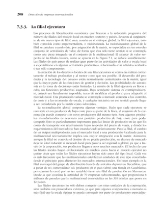7.3.3. La filial ejecutora
Los procesos de liberalización económica que llevaron a la reducción progresiva del
número de filiales del modelo local en muchos sectores y países, llevaron al surgimien-
to de un nuevo tipo de filial, muy común en el enfoque global, la filial ejecutora, tam-
bién conocida como implementadora, o racionalizada. La racionalización global de la
filial se produce cuando ésta, por asignación de la matriz, se especializa en un estrecho
conjunto de actividades de valor, de forma que ésta sólo tiene sentido si se contempla
como una pieza integrada en el conjunto de la multinacional. El alcance de valor res-
pecto de las filiales locales, como se aprecia en la Figura 7.1, se reduce sensiblemente.
Las filiales de país pasan de realizar gran parte de las actividades de valor a escala local
a especializarse en algunas actividades productivas, relacionadas con artículos acabados
o tan sólo componentes.
La atención de los directivos locales de una filial ejecutora se centra en realizar correc-
tamente el trabajo productivo y al menor coste que sea posible. El desarrollo del pro-
ducto y la tecnología del proceso están normalmente centralizados en la matriz, igual
que la mayor parte de las funciones de gestión y decisión. Las posibilidades de autono-
mía en la toma de decisiones están limitadas. La misión de la filial ejecutora es llevar a
cabo sus funciones productivas asignadas. Bajo semejante sistema es contraproducen-
te, cuando no literalmente imposible, tratar de modificar el producto para adaptarlo al
mercado local. Una producción variada se contempla a menudo contraria a los controles
de coste y a las economías de escala, y cualquier iniciativa en ese sentido puede llegar
a ser considerada por la matriz como subversiva.
La racionalización global comporta algunas ventajas. Dado que cada ejecutora se
convierte en un productor de bajo coste para su parte de la línea, el conjunto de la cor-
poración puede competir con otros productores del mismo tipo. Para algunos produc-
tos manufacturados es necesaria una posición productiva de bajo coste para poder
competir. Esto es particularmente importante para las líneas de productos en las que los
costes de transporte son relativamente bajos respecto del precio de venta, y donde los
requerimientos del mercado se han estandarizado relativamente. Para la filial, el cambio
de un output multiproducto para el mercado local a una producción focalizada para la
multinacional necesariamente implica una mayor integración con la matriz. Asimismo,
aunque la filial no controla el destino de su propia producción, su alcance de mercado
deja de estar reducido al mercado local para pasar a ser regional o global, ya que a tra-
vés de la corporación, sus productos llegan a otros muchos mercados. El hecho de que
las filiales locales hayan evolucionado en muchos casos hacia el modelo ejecutor no
quiere decir que todas las filiales ejecutoras hayan sido antes del tipo local. Cada vez
es más frecuente que las multinacionales establezcan unidades de este tipo concebidas
desde el principio para abastecer los mercados internacionales. Un buen ejemplo es la
filial marroquí del grupo de distribución francés de artículos deportivos Decathlon, que
a pesar de no comercializar sus productos en el país (abrió una tienda en Casablanca,
pero pronto la cerró por no ser rentable) tiene una filial de producción en Marruecos.
Desde la que coordina la actividad de 70 empresas subcontratadas, que proporciona 8
millones de prendas que la multinacional comercializa en las 310 tiendas que posee en
12 países.
Las filiales ejecutoras no sólo deben competir con otras unidades de la corporación,
sino también con proveedores externos, ya que para algunos componentes a menudo es
más fácil que la escala óptima se pueda conseguir por parte de productores especializa-
208 Dirección de empresas internacionales
 