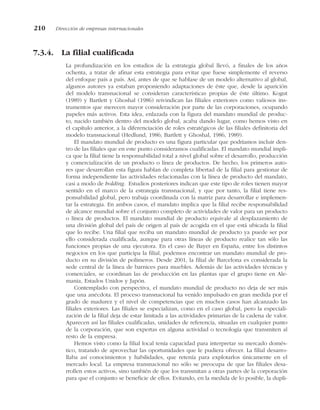 7.3.4. La filial cualificada
La profundización en los estudios de la estrategia global llevó, a finales de los años
ochenta, a tratar de afinar esta estrategia para evitar que fuese simplemente el reverso
del enfoque país a país. Así, antes de que se hablase de un modelo alternativo al global,
algunos autores ya estaban proponiendo adaptaciones de éste que, desde la aparición
del modelo transnacional se consideran características propias de éste último. Kogut
(1989) y Bartlett y Ghoshal (1986) reivindican las filiales exteriores como valiosos ins-
trumentos que merecen mayor consideración por parte de las corporaciones, ocupando
papeles más activos. Esta idea, enlazada con la figura del mandato mundial de produc-
to, nacido también dentro del modelo global, acaba dando lugar, como hemos visto en
el capítulo anterior, a la diferenciación de roles estratégicos de las filiales definitoria del
modelo transnacional (Hedlund, 1986; Bartlett y Ghoshal, 1986, 1989).
El mandato mundial de producto es una figura particular que podríamos incluir den-
tro de las filiales que en este punto consideramos cualificadas. El mandato mundial impli-
ca que la filial tiene la responsabilidad total a nivel global sobre el desarrollo, producción
y comercialización de un producto o línea de productos. De hecho, los primeros auto-
res que desarrollan esta figura hablan de completa libertad de la filial para gestionar de
forma independiente las actividades relacionadas con la línea de producto del mandato,
casi a modo de holding. Estudios posteriores indican que este tipo de roles tienen mayor
sentido en el marco de la estrategia transnacional, y que por tanto, la filial tiene res-
ponsabilidad global, pero trabaja coordinada con la matriz para desarrollar e implemen-
tar la estrategia. En ambos casos, el mandato implica que la filial recibe responsabilidad
de alcance mundial sobre el conjunto completo de actividades de valor para un producto
o línea de productos. El mandato mundial de producto equivale al desplazamiento de
una división global del país de origen al país de acogida en el que está ubicada la filial
que lo recibe. Una filial que reciba un mandato mundial de producto ya puede ser por
ello considerada cualificada, aunque para otras líneas de producto realice tan sólo las
funciones propias de una ejecutora. En el caso de Bayer en España, entre los distintos
negocios en los que participa la filial, podemos encontrar un mandato mundial de pro-
ducto en su división de polímeros. Desde 2001, la filial de Barcelona es considerada la
sede central de la línea de barnices para muebles. Además de las actividades técnicas y
comerciales, se coordinan las de producción en las plantas que el grupo tiene en Ale-
mania, Estados Unidos y Japón.
Contemplado con perspectiva, el mandato mundial de producto no deja de ser más
que una anécdota. El proceso transnacional ha venido impulsado en gran medida por el
grado de madurez y el nivel de competencias que en muchos casos han alcanzado las
filiales exteriores. Las filiales se especializan, como en el caso global, pero la especiali-
zación de la filial deja de estar limitada a las actividades primarias de la cadena de valor.
Aparecen así las filiales cualificadas, unidades de referencia, situadas en cualquier punto
de la corporación, que son expertas en alguna actividad o tecnología que transmiten al
resto de la empresa.
Hemos visto como la filial local tenía capacidad para interpretar su mercado domés-
tico, tratando de aprovechar las oportunidades que le pudiera ofrecer. La filial desarro-
llaba así conocimientos y habilidades, que retenía para explotarlos únicamente en el
mercado local. La empresa transnacional no sólo se preocupa de que las filiales desa-
rrollen estos activos, sino también de que los transmitan a otras partes de la corporación
para que el conjunto se beneficie de ellos. Evitando, en la medida de lo posible, la dupli-
210 Dirección de empresas internacionales
 