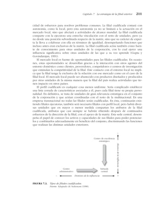 cidad de esfuerzos para resolver problemas comunes. La filial cualificada contará con
autonomía, como la local, pero esta autonomía ya no se limitará a la actuación en el
mercado local, sino que afectará a actividades de alcance mundial. La filial cualificada
comparte con la ejecutora una estrecha vinculación con el resto de unidades, pero ya
no desde una posición subordinada respecto de la matriz, sino que su carácter de exper-
ta la lleva a colaborar con ella en términos de igualdad, desempeñando funciones que
incluso antes eran exclusivas de la matriz. La filial cualificada actúa también como fuen-
te de conocimiento para otras unidades de la corporación, con lo cual ejerce una
influencia significativa sobre otras unidades de las que a su vez aprende (Gupta y
Govindarajan, 1991).
El mercado local es fuente de oportunidades para las filiales cualificadas. En ocasio-
nes, estas oportunidades se desarrollan gracias a la interacción con otros agentes del
entorno doméstico como clientes, proveedores, competidores o centros de investigación
que estimulan la competitividad de la filial. Este contacto con el entorno local no impli-
ca que la filial tenga la exclusiva de la relación con ese mercado como en el caso de la
filial local. El mercado local puede ser abastecido con productos diseñados y producidos
por otras unidades de la misma manera que la filial del país realiza actividades que tie-
nen impacto en otros países.
El perfil cualificado es cualquier cosa menos uniforme. Sería complicado establecer
una lista cerrada de características asociadas a él, pues cada filial tiene su propia perso-
nalidad. En definitiva, se trata de unidades de gran relevancia estratégica en el conjunto
de la corporación y que actúan coordinadas con el resto de la multinacional. En una
empresa transnacional no todas las filiales serán cualificadas. En ésta, continuarán exis-
tiendo filiales ejecutoras, también será necesario filiales con perfil local, pero habrá diver-
sas unidades que en mayor o menor medida compartan los atributos de la filial
cualificada, atributos que casi siempre se habrán obtenido después de continuados
esfuerzos de la dirección de la filial, con el apoyo de la matriz. Esta sede central, desem-
peña el papel de conocer los activos y capacidades de sus filiales para poder potenciar-
los y combinarlos adecuadamente en beneficio del conjunto, discriminando las funciones
que realizan las distintas unidades exteriores.
Capítulo 7 La estrategia de la filial exterior 211
Centro de excelencia
estratégico
Subsede
central
Centro
administrativo
Dominio de la influencia
– +
Alcance
de
la
influencia
–
FIGURA 7.3. Tipos de filiales cualificadas.
Fuente: Adaptado de Surlemont (1998).
 